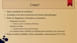 Como?
● Qual o propósito da avaliação?
● Avaliação é um item do processo de Ensino-Aprendizagem
● Pode ser Diagnóstica, Formativa ou Somativa
– Diagnóstica no início
● Verificar o nível e principais deficiências
– Somativa no final
● Classificar pelo nível de aproveitamento
– E no durante temos utilizado as avaliações para contribuir com o processo?
● Pode-se utilizar trabalhos, listas, seminários, outras provas (V1 e V2).
 