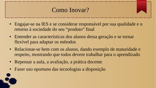 Como Inovar?
● Engajar-se na IES e se considerar responsável por sua qualidade e o
retorno à sociedade do seu “produto“ final
● Entender as características dos alunos dessa geração e se tornar
flexível para adaptar os métodos
● Relacionar-se bem com os alunos, dando exemplo de maturidade e
respeito, mostrando que todos devem trabalhar para o aprendizado
● Repensar a aula, a avaliação, a prática docente
● Fazer uso oportuno das tecnologias a disposição
 