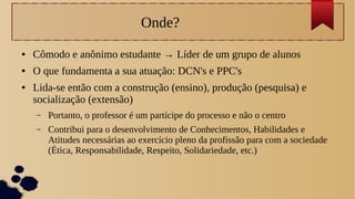 Onde?
● Cômodo e anônimo estudante → Líder de um grupo de alunos
● O que fundamenta a sua atuação: DCN's e PPC's
● Lida-se então com a construção (ensino), produção (pesquisa) e
socialização (extensão)
– Portanto, o professor é um partícipe do processo e não o centro
– Contribui para o desenvolvimento de Conhecimentos, Habilidades e
Atitudes necessárias ao exercício pleno da profissão para com a sociedade
(Ética, Responsabilidade, Respeito, Solidariedade, etc.)
 