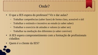 Onde?
● O que a IES espera do professor? Vir e dar aulas?
– Trabalhar competências (saber fazer) de forma clara, acessível e útil
– Trabalhar o estímulo e incentivo ao estudo (o saber saber)
– Trabalhar o exercício de atitudes e valores (o saber ser)
– Trabalhar na mediação dos diferentes (o saber conviver)
● A IES espera comprometimento com a formação de profissionais
cidadãos
● Quem é o cliente da IES?
 