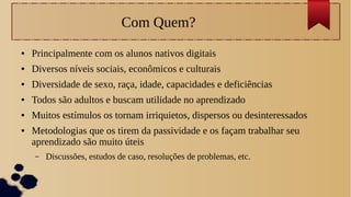 Com Quem?
● Principalmente com os alunos nativos digitais
● Diversos níveis sociais, econômicos e culturais
● Diversidade de sexo, raça, idade, capacidades e deficiências
● Todos são adultos e buscam utilidade no aprendizado
● Muitos estímulos os tornam irriquietos, dispersos ou desinteressados
● Metodologias que os tirem da passividade e os façam trabalhar seu
aprendizado são muito úteis
– Discussões, estudos de caso, resoluções de problemas, etc.
 