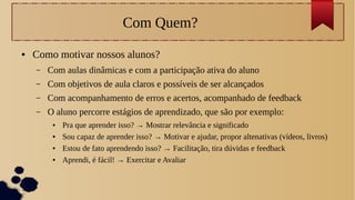 Com Quem?
● Como motivar nossos alunos?
– Com aulas dinâmicas e com a participação ativa do aluno
– Com objetivos de aula claros e possíveis de ser alcançados
– Com acompanhamento de erros e acertos, acompanhado de feedback
– O aluno percorre estágios de aprendizado, que são por exemplo:
● Pra que aprender isso? → Mostrar relevância e significado
● Sou capaz de aprender isso? → Motivar e ajudar, propor altenativas (vídeos, livros)
● Estou de fato aprendendo isso? → Facilitação, tira dúvidas e feedback
● Aprendi, é fácil! → Exercitar e Avaliar
 