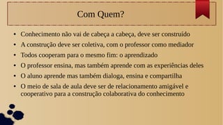 Com Quem?
● Conhecimento não vai de cabeça a cabeça, deve ser construído
● A construção deve ser coletiva, com o professor como mediador
● Todos cooperam para o mesmo fim: o aprendizado
● O professor ensina, mas também aprende com as experiências deles
● O aluno aprende mas também dialoga, ensina e compartilha
● O meio de sala de aula deve ser de relacionamento amigável e
cooperativo para a construção colaborativa do conhecimento
 