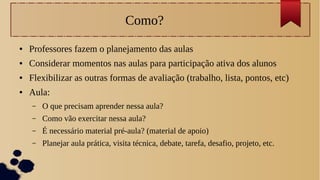 Como?
● Professores fazem o planejamento das aulas
● Considerar momentos nas aulas para participação ativa dos alunos
● Flexibilizar as outras formas de avaliação (trabalho, lista, pontos, etc)
● Aula:
– O que precisam aprender nessa aula?
– Como vão exercitar nessa aula?
– É necessário material pré-aula? (material de apoio)
– Planejar aula prática, visita técnica, debate, tarefa, desafio, projeto, etc.
 