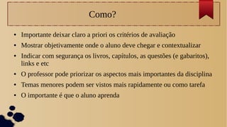 Como?
● Importante deixar claro a priori os critérios de avaliação
● Mostrar objetivamente onde o aluno deve chegar e contextualizar
● Indicar com segurança os livros, capítulos, as questões (e gabaritos),
links e etc
● O professor pode priorizar os aspectos mais importantes da disciplina
● Temas menores podem ser vistos mais rapidamente ou como tarefa
● O importante é que o aluno aprenda
 