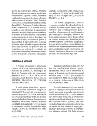 Amazônia: Ci. & Desenv., Belém, v. 6, n. 12, jan./jun. 2011. 10
queima, desenvolvido pela Embrapa Amazônia
Oriental em parceria com o governo alemão,onde
nesse sistema a capoeira é cortada, triturada e
espalhada homogeneamente sobre o solo como
cobertura morta (KATO et al., 2007). Pesquisas
nesse sentido,como os trabalhos de Kato (1998),
Gama (2002) e Coelho et al. (2004) no Nordeste
do Pará e Serra et al. (2007) no Oeste do Pará,
baseados no corte-e-trituração da capoeira como
alternativa ao uso do fogo, apontam tendências
de aumento da matéria orgânica favorecendo o
restabelecimento de níveis desejáveis de
fertilidade do solo, notadamente quanto à
disponibilidade de fósforo e nitrogênio às plantas,
ainda que sejam utilizadas pequenas doses de
fertilizantes químicos nos primeiros anos de
implantação do sistema. Os resultados de
pesquisa de Sommer (2004) demonstram balanço
positivo de nutrientes pelo corte e trituração da
vegetação por não ocorrer perdas pela queimada,
com ganhos de 267 kg ha-1
de N, 8 kg ha-1
de P,
61 kg ha-1
de K, 176 kg ha-1
de Ca, 34 kg ha-1
de
Mg e 27 kg ha-1
de S.
Esse sistema proporciona, além da
recuperação gradual do solo pela oferta de
nutrientes e carbono através da reciclagem de
nutrientes das camadas profundas para a
superfície e fornecimento de matéria orgânica
pela deposição da folhagem, melhorias nas
propriedades químicas e físicas do solo, oferta
de serviços ambientais e flexibilização do
calendário agrícola. Diante disso, essa pesquisa
tem por objetivo verificar a disponibilidade do
fósforo no solo a partir de dois diferentes sistemas
de manejo da capoeira, com e sem queima, este
baseado na trituração da capoeira, no período
de 1995 a 2010, em Igarapé-Açu, Pará.
2 MATERIAL E MÉTODOS
A Pesquisa foi realizada na comunidade
Cumaru, em área de pequeno produtor, no
município de Igarapé-Açu, mesorregião do
Nordeste Paraense, entre as coordenadas
geográficas de 1° 11’ S e 47° 34’ W, sob um
Latossolo Amarelo Distrófico textura arenosa
(EMPRESA BRASILEIRA DE PESQUISA
AGROPECUÁRIA, 1997).
O município de Igarapé-Açu, segundo
dados do Instituto Brasileiro de Geografia e
Estatística (2011), possui 7.562 ha ocupados com
lavouras temporárias (22,28%) e permanentes
(77,72%), respondendo por 2,35% das áreas de
lavouras do Nordeste Paraense.Entre as lavouras
temporárias destaca-se o cultivo da mandioca
com 68,25% da área plantada (1.150 ha). Quanto
às permanentes, o cultivo do dendezeiro ocupa
4.200 ha (71,46%) e a pimenta-do-reino 1.060
ha (18,04%).
O clima da região é intermediado entreAw/
Am, pela classificação de Köppen, chuvoso,
apresentando estação seca de cinco meses, de
agosto a dezembro, com temperatura anual
variando entre 21 e 32ºC, precipitação de
aproximadamente 2.500 mm, umidade relativa
do ar de 84% e brilho solar de 192,8 h/mês
(BASTOS; PACHECO, 1999).
Os estudos foram conduzidos em áreas de
pousio da vegetação secundária com idade de
quatro anos, onde as parcelas experimentais
constaram de 120 m2
(10,0 x 12,0 m) e área total
de 5.000 m2
(50,0 X 100,0 m). O delineamento
experimental utilizado foi o de blocos ao acaso,
em esquema fatorial (7x4x2), com três
repetições.As parcelas constituídas pelas formas
de preparo da terra: Queima da vegetação +
adubação química (Q+); Queima da vegetação
sem adubação química (Q-); Cobertura com
 