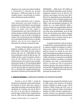101Amazônia: Ci. & Desenv., Belém, v. 6, n. 12, jan./jun. 2011.
oleaginosa mais usada para produzir biodiesel,
e normalmente é cultivada por grandes
agricultores, o PNPB está longe de ser bem-
sucedido quanto a diversificação de matéria-
prima utilizada para produzir biodiesel.
Culturas alternativas como a mamona,
ainda apresentam uma quota simbólica na
produção nacional de biodiesel, com participação
inferior a 2%. O pinhão manso e dendê também
podem ser usados como óleo vegetal e,
consequentemente, como outras alternativas. No
entanto,até agora,o pinhão não apresentou escala
de produção, no caso do dendê a densidade de
energia é alta o suficiente para dar rentabilidade
sem a necessidade de políticas fiscais ou subsídios
públicos, mas há um risco imperioso de
desmatamento da floresta na Amazônia Legal.
Portanto, considerando que o volume de
biodiesel vendidos em leilões nacionais em
2009 atingiu 1,810 bilhão de litros, pode-se
estimar que cerca de 1,448 bilhão de litros
foram produzidos a partir de óleo de soja, 181
milhões de litros a partir de gordura animal, e
cerca de 181 milhões de litros de outras
matérias-prima como a mamona,por exemplo.
No presente estudo,os 10% da produção global
de biodiesel são representadas pela mamona,
uma vez que de acordo com o governo nacional
ela é o principal óleo vegetal produzido por
agricultores familiares preconizada pelo PNPB
(PROGRAMA ..., 2005).Assim, 181 milhões de
litros de biodiesel produzidos a partir de desta
oleaginosa requerem cerca de 450 mil t de
mamona, que ocupam uma área entre 300 e
900 mil ha, dependendo da produtividade da
matéria-prima. Como a mamona ocupava uma
área de 156 mil ha em 2008 (BIODIESELBR,
2009), e tem uma produção estimada em 120
milhões de t, em média (FAOSTAT, 2009), a
mamona atingiu uma produtividade média de
769 kg/ha, no ano de 2008. Nesse contexto e
com base nessa produtividade, cerca de 580
mil ha são necessários para cultivar mamona
visando o cumprimento das metas do PNPB,
promovendo assim a inclusão social (o que é
virtualmente improvável de ocorrer).
A situação envolvendo o óleo de mamona
na região Norte, a qual provavelmente vai afetar
as empresas regionais de biodiesel no médio e
longo prazo, reflete as escolhas feitas pelo
governo nacional na seleção de uma única
espécie de oleaginosa de pequena escala para a
produção de biodiesel.Além disso,de acordo com
o MDA,o Brasil tem no momento cerca de 80.000
agricultores familiares envolvidos na produção
de biodiesel. Este valor é consideravelmente
inferior á inclusão de 200 mil agricultores
familiares previstos pelo governo brasileiro no
início de 2005.Diante disto,pode-se observar que
em nível macro,o PNPB não está sendo eficaz na
promoção da inclusão social.
4 ANÁLISE REGIONAL:A PRODUÇÃO DE BIODIESEL NO ESTADO DO TOCANTINS
Durante o ano de 2009, o estado do
Tocantins foi considerado o oitavo maior produtor
de biodiesel no Brasil. Além disso, quanto à
capacidade de produção autorizada pela ANP, foi
classificado na 7ª posição, com mais de 385 m3
/
dia. Para se ter uma ideia de comparação, o
primeiro lugar foi Mato Grosso, responsável por
mais de 2.500 m3
/dia de capacidade produtiva.
Na época em que a pesquisa foi realizada, no ano
de 2008, apenas duas empresas de biodiesel
estavam instaladas no estado, ou seja, a Brasil
Ecodiesel e Biotins Energia (até 2010, eram as
mesmas duas empresas). Ambas comercializam
biodiesel em leilões nacionais regularmente, e
mantêm contratos com agricultores familiares
visando à manutenção do Selo Combustível Social.
 