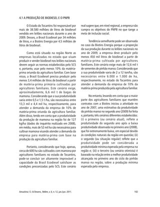 Amazônia: Ci. & Desenv., Belém, v. 6, n. 12, jan./jun. 2011. 102
4.1 A PRODUÇÃO DE BIODIESEL E O PNPB
O Estado do Tocantins foi responsável por
mais de 38.580 milhões de litros de biodiesel
vendido em leilões nacionais durante o ano de
2009. Desses, a Brasil Ecodiesel por 34 milhões
de litros, e a Biotins Energia por 4,5 milhões de
litros de biodiesel.
Como está situado na região Norte as
empresas localizadas no estado que visam
produzir e vender biodiesel nos leilões nacionais
devem seguir as normas estabelecidas pelo SCS
e, portanto, usar pelo menos 10% da matéria-
prima oriunda da agricultura familiar. Com base
nisso, a Brasil Ecodiesel precisa produzir pelo
menos 3,4 milhões de litros de biodiesel a partir
de matéria-prima primária cultivadas por
agricultores familiares. Este cenário exige,
aproximadamente, 6,6 mil t de bagas de
mamona. Considerando que a sua produtividade
varia entre 0,5 e 1,5 t /ha, são necessários entre
13,3 mil e 4,4 mil ha, respectivamente, para
atender a demanda da empresa de 10% de
matéria-prima oriunda da agricultura familiar.
Além disso, tendo em conta que a produtividade
da produção de mamona na região foi de 127
kg/ha (dados do inquérito realizado em 2008),
em média, mais de 52 mil ha são necessários para
cultivar mamona visando atender a demanda da
empresa para matéria-prima com base na
produção da agricultura familiar.
Portanto, considerando que hoje, apenas,
cerca de 600 ha são cultivados com mamona por
agricultores familiares no estado de Tocantins,
pode-se concluir ser altamente improvável a
capacidade da Brasil Ecodiesel satisfazer as
condições preconizadas pelo SCS. Este cenário
real sugere que,em nível regional,a empresa não
cumpra os objetivos do PNPB no que tange a
meta de inclusão social.
Tendência semelhante pode ser observada
no caso da Biotins Energia porque a proporção
da sua produção durante os leilões nacionais no
ano de 2009, a empresa deve produzir pelo
menos 450 mil litros de biodiesel a partir de
matéria-prima cultivada por agricultores
familiares. Este cenário exige mais de 12,6 mil t
de sementes de pinhão manso.Considerando que
a sua produtividade varia de 2 a 12 ton/ha, são
necessários entre 6.000 e 1.000 de ha,
respectivamente, no estado do Tocantins para
atender a demanda da empresa de 10% da
matéria-prima produzida pela agricultura familiar.
No entanto,levando em conta que a maior
parte dos agricultores familiares que mantêm
contratos com a Biotins iniciou a atividade no
ano de 2007, uma estimativa da produtividade
do pinhão manso no segundo ano (2009) foi feita
e,portanto,três cenários diferentes estabelecidos:
(i) o primeiro (ou cenário atual), reflete a
produtividade do segundo ano após a baixa
produtividade observada no primeiro ano (2008),
que foi extremamente baixa, em especial devido
às condições naturais da região em questão; (ii)
o segundo (ou situação regular) reflete que a
produtividade pode ser considerada a
produtividade mínima esperada pela empresa na
região e; (iii) o terceiro (ou cenário otimista) é
baseado na relação entre a melhor produtividade
alcançada no primeiro ano do ciclo do pinhão
manso na região, sobre a produção mínima
esperada pela empresa.
 