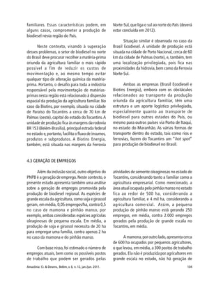 Amazônia: Ci. & Desenv., Belém, v. 6, n. 12, jan./jun. 2011. 104
familiares. Essas características podem, em
alguns casos, comprometer a produção de
biodiesel nesta região do País.
Neste contexto, visando à superação
desses problemas, o setor de biodiesel no norte
do Brasil deve procurar recolher a matéria-prima
oriunda da agricultura familiar o mais rápido
possível a fim de reduzir os custos de
movimentação e, ao mesmo tempo evitar
qualquer tipo de alteração química da matéria-
prima. Portanto, o desafio para toda a indústria
responsável pela movimentação de matérias-
primas nesta região está relacionado à dispersão
espacial da produção da agricultura familiar. No
caso da Biotins, por exemplo, situada na cidade
de Paraíso do Tocantins a cerca de 70 km de
Palmas (oeste), capital do estado doTocantins.A
unidade de produção fica às margens da rodovia
BR 153 (Belém-Brasília), principal estrada federal
no estado e,portanto,facilita o fluxo de insumos,
produtos e subprodutos. A Biotins Energia,
também, está situada nas margens da Ferrovia
Norte-Sul, que liga o sul ao norte do País (deverá
estar concluída em 2012).
Situação similar é observada no caso da
Brasil Ecodiesel. A unidade de produção está
situada na cidade de Porto Nacional, cerca de 60
km da cidade de Palmas (norte), e, também, tem
uma localização privilegiada, pois fica nas
proximidades da hidrovia,bem como da Ferrovia
Norte-Sul.
Ambas as empresas (Brasil Ecodiesel e
Biotins Energia), embora com os obstáculos
relacionados ao transporte da produção
oriunda da agricultura familiar, têm uma
estrutura e um aporte logístico privilegiado,
especialmente quanto ao transporte de
biodiesel para outros estados do País, ou
mesmo para outros países via Porto de Itaqui,
no estado do Maranhão. As várias formas de
transporte dentro do estado, tais como rios e
ferrovias, fazem do Tocantins um “hot spot”
para produção de biodiesel no Brasil.
4.3 GERAÇÃO DE EMPREGOS
Além da inclusão social, outro objetivo do
PNPB é a geração de emprego. Neste contexto,o
presente estudo apresenta também uma análise
sobre a geração de empregos promovida pela
produção de biodiesel regional. As espécies de
grande escala da agricultura, como soja e girassol
geram, em média, 0,05 empregos/ha, contra 0,5
no caso de mamona e pinhão manso, por
exemplo,ambas consideradas espécies agrícolas
oleaginosas de pequena escala. Em média, a
produção de soja e girassol necessita de 20 ha
para empregar uma família, contra apenas 2 ha
no caso da mamona e do pinhão manso.
Com base nisso,foi estimado o número de
empregos atuais, bem como os possíveis postos
de trabalho que podem ser gerados pelas
atividades de semente oleaginosas no estado de
Tocantins, considerando tanto a familiar como a
agricultura empresarial. Como mencionado, a
área atual ocupada pelo pinhão manso no estado
fica ao redor de 500 ha, considerando a
agricultura familiar, e 4 mil ha, considerando a
agricultura comercial. Assim, a pequena
produção de pinhão manso está gerando 250
empregos, em média, contra 2.000 empregos
gerados pela produção de grande escala no
Tocantins, em média.
A mamona,por outro lado,apresenta cerca
de 600 ha ocupados por pequenos agricultores,
o que levou, em média, a 300 postos de trabalho
gerados.Ela não é produzida por agricultores em
grande escala no estado, não há geração de
 