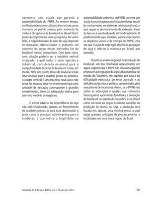 107Amazônia: Ci. & Desenv., Belém, v. 6, n. 12, jan./jun. 2011.
apresenta uma escala que garanta a
sustentabilidade do PNPB. Ao mesmo tempo,
confiando apenas em culturas alternativas,como
mamona ou pinhão manso, para aumento da
mistura obrigatória de biodiesel ao diesel fóssil,
poderia comprometer todo o programa.Por outro
lado, a disponibilidade de óleo de soja depende
de mercados internacionais e, portanto, um
aumento no preço, nestes mercados, faz do
biodiesel menos competitivo. Com base nisso,
uma solução poderia ser a indústria vertical
integrada, a qual inclui o setor agrícola e
industrial, considerada essencial para a
competitividade do setor de biodiesel.Como,em
média, 80% dos custos totais de biodiesel estão
relacionados com a matéria-prima ou primária,
o cluster vertical é um processo novo para este
setor.No entanto,deve-se ter em mente que uma
unidade de extração corresponde a grandes
investimentos, além da adequação inteira para
um novo modelo de negócios.
O efeito adverso da dependência da soja
não está relacionado, apenas, ao fornecimento
de matérias-primas. A soja está dominando o
setor como a principal matéria-prima para o
biodiesel, o que indica a fragilidade na
sustentabilidade ambiental do PNPB,uma vez que
a soja é uma oleaginosa cultivada em larga escala
(e,muitas vezes,em sistemas de monocultura),o
que requer o desmatamento de extensas áreas
da terra e a eventual perda de biodiversidade. O
predomínio da soja, também, pode comprometer
os objetivos sociais e de energia do PNPB, uma
vez que criação de empregos através da produção
de soja é inferior à mamona no Brasil, por
exemplo.
Quanto à análise regional de produção de
biodiesel, um dos resultados apresentados até
agora sugerem que o PNPB não está conseguindo
promover a integração da agricultura familiar no
estado do Tocantins, em especial por causa da
dificuldade estrutural do setor agrícola e as
deficiências técnicas e políticas apresentadas pelo
mecanismo de incentivos.Assim, se o PNPB não
sofrer as alterações e ajustes que realmente
favoreçam os agricultores familiares,a produção
de biodiesel no estado do Tocantins e no Brasil
como um todo vai seguir o mesmo caminho da
produção de etanol, ou seja, a produção será
focada em, apenas, uma matéria-prima, a qual
exige grandes unidades de processamento, e
localizadas em uma única região do Brasil.
 