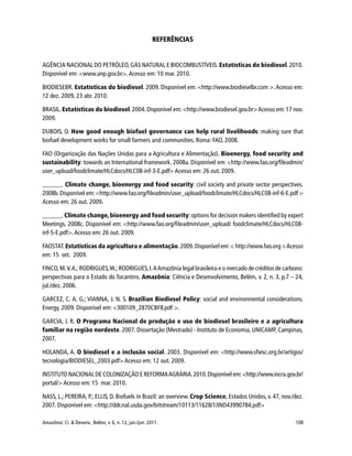 Amazônia: Ci. & Desenv., Belém, v. 6, n. 12, jan./jun. 2011. 108
REFERÊNCIAS
AGÊNCIA NACIONAL DO PETRÓLEO, GÁS NATURAL E BIOCOMBUSTÍVEIS. Estatísticas do biodiesel.2010.
Disponível em: <www.anp.gov.br>. Acesso em: 10 mar. 2010.
BIODIESEBR. Estatísticas do biodiesel. 2009. Disponível em: <http://www.biodieselbr.com >. Acesso em:
12 dez. 2009, 23 abr. 2010.
BRASIL. Estatísticas do biodiesel.2004. Disponível em: <http://www.biodiesel.gov.br>Acesso em: 17 nov.
2009.
DUBOIS, O. How good enough biofuel governance can help rural livelihoods: making sure that
biofuel development works for small farmers and communities. Roma: FAO, 2008.
FAO (Organização das Nações Unidas para a Agricultura e Alimentação). Bioenergy, food security and
sustainability: towards an International framework. 2008a. Disponível em: <http://www.fao.org/fileadmin/
user_upload/foodclimate/HLCdocs/HLC08-inf-3-E.pdf> Acesso em: 26 out. 2009.
______. Climate change, bioenergy and food security: civil society and private sector perspectives.
2008b.Disponível em:<http://www.fao.org/fileadmin/user_upload/foodclimate/HLCdocs/HLC08-inf-6-E.pdf >
Acesso em: 26 out. 2009.
______. Climate change, bioenergy and food security:options for decision makers identified by expert
Meetings. 2008c. Disponível em: <http://www.fao.org/fileadmin/user_upload/ foodclimate/HLCdocs/HLC08-
inf-5-E.pdf>. Acesso em: 26 out. 2009.
FAOSTAT.Estatísticas da agricultura e alimentação.2009.Disponível em:< http://www.fao.org >Acesso
em: 15 set. 2009.
FINCO,M.V.A.;RODRIGUES,W.;RODRIGUES,I.AAmazônia legal brasileira e o mercado de créditos de carbono:
perspectivas para o Estado do Tocantins. Amazônia: Ciência e Desenvolvimento, Belém, v. 2, n. 3, p.7 – 24,
jul./dez. 2006.
GARCEZ, C. A. G.; VIANNA, J. N. S. Brazilian Biodiesel Policy: social and environmental considerations.
Energy, 2009. Disponível em: <300109_2870CBFB.pdf >.
GARCIA, J. R. O Programa Nacional de produção e uso de biodiesel brasileiro e a agricultura
familiar na região nordeste. 2007. Dissertação (Mestrado) - Instituto de Economia, UNICAMP, Campinas,
2007.
HOLANDA, A. O biodiesel e a inclusão social. 2003. Disponível em: <http://www.sfiesc.org.br/artigos/
tecnologia/BIODIESEL_2003.pdf> Acesso em: 12 out. 2009.
INSTITUTO NACIONAL DE COLONIZAÇÃO E REFORMAAGRÁRIA.2010.Disponível em:<http://www.incra.gov.br/
portal/> Acesso em: 15 mar. 2010.
NASS, L.; PEREIRA, P.; ELLIS, D. Biofuels in Brazil: an overview. Crop Science, Estados Unidos, v. 47, nov./dez.
2007. Disponível em: <http://ddr.nal.usda.gov/bitstream/10113/11628/1/IND43990784.pdf>
 
