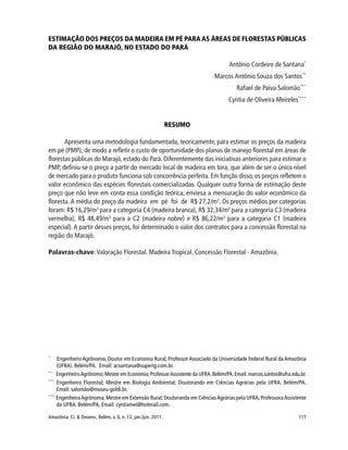 111Amazônia: Ci. & Desenv., Belém, v. 6, n. 12, jan./jun. 2011.
ESTIMAÇÃO DOS PREÇOS DA MADEIRA EM PÉ PARA AS ÁREAS DE FLORESTAS PÚBLICAS
DA REGIÃO DO MARAJÓ, NO ESTADO DO PARÁ
Antônio Cordeiro de Santana*
Marcos Antônio Souza dos Santos**
Rafael de Paiva Salomão***
Cyntia de Oliveira Meireles****
RESUMO
Apresenta uma metodologia fundamentada, teoricamente, para estimar os preços da madeira
em pé (PMP), de modo a refletir o custo de oportunidade dos planos de manejo florestal em áreas de
florestas públicas do Marajó,estado do Pará.Diferentemente das iniciativas anteriores para estimar o
PMP, definiu-se o preço a partir do mercado local de madeira em tora, que além de ser o único nível
de mercado para o produto funciona sob concorrência perfeita. Em função disso, os preços refletem o
valor econômico das espécies florestais comercializadas. Qualquer outra forma de estimação deste
preço que não leve em conta essa condição teórica, enviesa a mensuração do valor econômico da
floresta.A média do preço da madeira em pé foi de R$ 27,2/m3
. Os preços médios por categorias
foram: R$ 16,29/m3
para a categoria C4 (madeira branca), R$ 32,34/m3
para a categoria C3 (madeira
vermelha), R$ 48,49/m3
para a C2 (madeira nobre) e R$ 86,22/m3
para a categoria C1 (madeira
especial).A partir desses preços, foi determinado o valor dos contratos para a concessão florestal na
região do Marajó.
Palavras-chave:Valoração Florestal. Madeira Tropical. Concessão Florestal - Amazônia.
*
Engenheiro Agrônomo; Doutor em Economia Rural; Professor Associado da Universidade Federal Rural da Amazônia
(UFRA). Belém/PA. Email: acsantana@superig.com.br.
**
EngenheiroAgrônomo;Mestre em Economia;ProfessorAssistente da UFRA.Belém/PA.Email.marcos.santos@ufra.edu.br.
***
Engenheiro Florestal; Mestre em Biologia Ambiental; Doutorando em Ciências Agrárias pela UFRA. Belém/PA.
Email: salomão@museu-goldi.br.
****
EngenheiraAgrônoma;Mestre em Extensão Rural; Doutoranda em CiênciasAgrárias pela UFRA;ProfessoraAssistente
da UFRA. Belém/PA. Email: cyntiamei@hotmail.com.
 