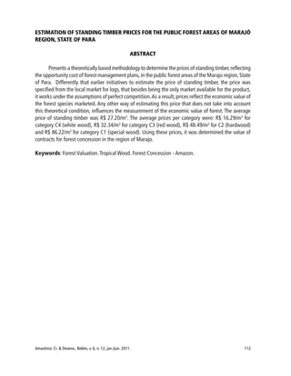 Amazônia: Ci. & Desenv., Belém, v. 6, n. 12, jan./jun. 2011. 112
ESTIMATION OF STANDING TIMBER PRICES FOR THE PUBLIC FOREST AREAS OF MARAJÓ
REGION, STATE OF PARA
ABSTRACT
Presents a theoretically based methodology to determine the prices of standing timber,reflecting
the opportunity cost of forest management plans,in the public forest areas of the Marajo region,State
of Para. Differently that earlier initiatives to estimate the price of standing timber, the price was
specified from the local market for logs, that besides being the only market available for the product,
it works under the assumptions of perfect competition.As a result,prices reflect the economic value of
the forest species marketed. Any other way of estimating this price that does not take into account
this theoretical condition, influences the measurement of the economic value of forest. The average
price of standing timber was R$ 27.20/m3
. The average prices per category were: R$ 16.29/m3
for
category C4 (white wood), R$ 32.34/m3
for category C3 (red wood), R$ 48.49/m3
for C2 (hardwood)
and R$ 86.22/m3
for category C1 (special wood). Using these prices, it was determined the value of
contracts for forest concession in the region of Marajo.
Keywords: Forest Valuation.Tropical Wood. Forest Concession - Amazon.
 