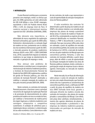 113Amazônia: Ci. & Desenv., Belém, v. 6, n. 12, jan./jun. 2011.
1 INTRODUÇÃO
O setor florestal contribui para a economia
paraense com empregos, renda e as divisas que
gera. Em 2008, apresentou um valor adicionado
de US$ 4,46 bilhões e criou 30.481 empregos,
equivalente a 9,6% do Produto Interno Bruto
(PIB) e 3,6% do emprego total do Pará. O
comércio nacional e internacional mostrou
superávit de US$ 1,08 bilhão (SANTANA, 2009).
Não obstante esta importância, a
efetividade do marco regulatório da exploração
florestal naAmazônia,que a partir de 2004 coibiu
fortemente o desmatamento e a extração ilegal
de madeira em tora, juntamente com os efeitos
da crise econômica internacional a partir de 2007,
o mercado paraense de produtos madeireiros
diminuiu 64,6% entre 2007 e 2009 (SANTANA
et al., 2010), causando forte impacto na indústria
madeireira no que tange ao abastecimento do
mercado e à geração de emprego e renda.
Para atenuar este problema de
abastecimento e contribuir para a recuperação e
reestruturação da indústria madeireira paraense,
o Instituto de Desenvolvimento Florestal do
Estado do Pará (IDEFLOR) implementou a política
de gestão de florestas públicas, por meio de
contratos de transição florestal1
, destinados a
viabilizar a extração manejada de madeira em
tora pela iniciativa privada (IDEFLOR, 2009).
Neste contexto, os contratos de transição
florestal passaram a funcionar como o principal
mecanismo de regulação da exploração florestal
e de promoção do desenvolvimento da cadeia
produtiva de madeira em tora no estado do Pará,
por viabilizar o fornecimento de matéria-prima
de origem legal para a indústria madeireira com
vantagens comparativa e competitiva
sustentáveis. A condição de suficiência para a
implantação desses contratos é a determinação
do seu valor econômico.Como determinar o valor
de tais contratos, de modo a que representem o
custo de oportunidade da extração manejada em
áreas de floresta pública?
O valor econômico dos contratos foi
determinado a partir do preço da madeira em pé
(PMP) e do volume máximo a ser extraída pelas
empresas dos planos de manejo sustentável
destas áreas. O volume de madeira é fixado em
até 30 m3
/ha,contemplando as espécies de valor
comercial identificadas no inventário florestal.
Todavia, o PMP é desconhecido e precisa ser
estimado. Para que esse preço reflita valor, deve
ser estimado a partir do equilíbrio de mercado
em concorrência perfeita. De acordo com o estudo
de Santana et al. (2010), o mercado de madeira
em tora do polo madeireiro do Marajó opera em
concorrência perfeita. Portanto, o valor dos
contratos de transição definidos a partir desse
preço, além de refletir o custo de oportunidade
da extração manejada de madeira nas áreas de
florestas públicas estaduais, tende a estimular a
participação ampla de empresas locais e demais
agentes interessados no mercado de madeira
tropical paraense.
Neste mercado,há um fluxo de informação
sobre preços e custos de extração de madeira
em tora com ampla disseminação, que funciona
à beira dos rios e apresenta as características de
concorrência perfeita.Assim,a definição do PMP
a partir do preço de equilíbrio da madeira em
tora (PMT) formado neste local, garante a
valoração eficiente da madeira oriunda dos
contratos de transição e dos planos de manejo
privados e comunitários do Marajó. Com efeito,
este preço deve satisfazer, simultaneamente, a
maioria dos agentes detentores de planos de
manejo (comunidades e produtores) e das
empresas da indústria madeireira paraense,
interessados em participar do mercado de
madeira em tora.
 