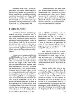 Amazônia: Ci. & Desenv., Belém, v. 6, n. 12, jan./jun. 2011. 114
2 REFERENCIAL TEÓRICO
As iniciativas anteriores de determinação
do PMP além de não levarem em conta os
pressupostos da teoria econômica no que se
refere ao funcionamento do mercado do produto,
adicionam pressuposições irreais. O trabalho de
Arima e Barreto (2002) além de partir do preço
da madeira serrada, assumiu ex-ante o valor da
margem de lucro, portanto atribuindo,
equivocadamente, o poder de oligopólio para
agentes que operam no mercado em concorrência
perfeita.
Estudos recentes,realizados porTourinho
et al.(2009) e o Serviço Florestal Brasileiro (SFB,
2010) também revelaram desconhecimento
sobre o funcionamento do mercado de madeira
em tora. Para chegar ao PMP, estes estudos
partiram do PMT no pátio das empresas. Deste
valor foram subtraídos os custos e impostos e
chegaram a um valor a que chamaram de PMP.
Ocorre que não há mercado de madeira em tora
em nível da indústria madeireira.A madeira em
tora no pátio das serrarias é considerada
matéria-prima, portanto ao invés de preço, é
custo de insumo.A única possibilidade de este
custo ser igual ao preço seria no caso de as
empresas estarem operando em equilíbrio de
longo prazo e sob concorrência perfeita. Neste
caso,o lucro é igual a zero,uma vez que o custo
marginal deve ser igual ao preço no ponto de
mínimo do custo médio de produção. Ocorre
que a indústria madeireira opera em
concorrência oligopolista, portanto o
pressuposto adotado não se aplica. A
consequência é que o PMP estimado por este
método tende a superestimar o valor da floresta
e deixar de fora do processo grande parte do
grupo de interesse, sobretudo as micros e
pequenas empresas que operam na franja
marginal da estrutura produtiva.
Neste trabalho, ao invés das iniciativas
pretéritas, adotou-se como primeiro passo a
identificação do mercado de madeira em tora, o
qual funciona próximo ao local da extração
madeireira, para que os preços de equilíbrio deste
mercado reflitam os custos de oportunidade da
atividade florestal madeireira dos contratos de
transição.
Para que o PMP reflita valor, ou seja,
represente o custo de oportunidade da
exploração florestal por meio dos contratos de
transição, necessita-se eleger um mercado para
a madeira em tora no raio de influência dessas
unidades de produção. Este deve funcionar em
regime de concorrência perfeita, em que
prevalecem as seguintes características: os
produtores atuando como tomadores de preços,
pois cada um agindo individualmente, não têm
como influenciar o preço de mercado local; cada
um dos produtores de madeira em tora oferta
O objetivo deste artigo é propor uma
metodologia para estimar o PMP de espécies
florestais comercializadas no polo madeireiro do
Marajó, o qual abrange a madeira extraída dos
municípios deAfuá,Bagre,Breves,Chaves e Portel.
A finalidade foi contribuir com o IDEFLOR na
determinação do valor dos contratos de transição
para a extração manejada das florestas públicas
do estado do Pará, iniciados por este polo.
O trabalho contempla mais quatro seções
além desta introdução. A segunda apresenta a
fundamentação teórica sobre o mercado e custos
da exploração madeireira. A terceira discorre
sobre a área de estudo onde foi realizada a
pesquisa e descreve a metodologia utilizada na
obtenção de dados para estimar o PMP.Na quarta
seção, faz-se a análise dos resultados obtidos e
na quinta apresentam-se as conclusões.
 