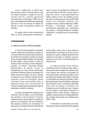 Amazônia: Ci. & Desenv., Belém, v. 6, n. 12, jan./jun. 2011. 116
Assim, o PMP pode ser obtido pela
diferença entre o PMT no mercado local e o custo
de extração incluindo a margem de lucro do
extrator. Esta foi a maneira operacional
encontrada para se determinar o PMP, uma vez
que a informação tanto do PMT no mercado local
quanto do custo de extração foi obtida dos
agentes os quais transacionam madeira no
mercado.
Os agentes têm um bom conhecimento
sobre os custos operacionais de produção e
sobre os preços de equilíbrio da madeira em
tora neste nível de mercado, inclusive sobre o
preço das árvores e sua produtividade (em
média, estima-se 4,0 m3
de madeira em tora
por árvore e o preço gira em torno de R$ 40,00/
árvore) nas transações informais com
produtores locais. Conforme Nicholson (2004);
Besanko e Braeutigan (2004), estas
características, juntamente com a atomização
dos agentes e homogeneidade do produto,
configuram o mercado como de concorrência
perfeita.
3 METODOLOGIA
3.1 ÁREA DE ESTUDO E FONTE DOS DADOS
A área de estudo abrange os municípios
do polo madeireiro do Marajó que abrigam as
concessões florestais denominadas, atualmente,
de contratos de transição. Os planos de manejo
desses contratos estão localizados nos municípios
de Afuá, Bagre e Chaves, porém as sedes das
empresas ficam em Breves e Portel (Marajó) e,
também, em Belém e Marituba (Região
Metropolitana de Belém). Assim, os
levantamentos de campo foram direcionados
para Breves e Portel,por serem os municípios com
amplo mercado de madeira em tora e abrigam
as empresas com os referidos contratos (uns em
operação e outros em tramitação). Nestes
municípios foram entrevistadas todas as
empresas formais com e sem contratos de
transição.Também foram entrevistadas empresas
localizadas em Belém e Marituba.
O universo amostrado foi composto por 20
entrevistas (três em Belém, uma em Marituba,
dez em Breves e seis em Portel): 17 empresas
madeireiras (nove com contratos de transição em
vigor ou em tramitação e oito sem contratos) e
três empresas extratoras. As 14 empresas em
operação nos municípios de Portel e Breves foram
entrevistadas, assim como as duas empresas
especializadas na prestação de serviços para a
extração de madeira. Independentemente dos
contratos de transição, as empresas compram
madeira em tora com e sem documentação no
mercado local.
Os dados primários foram obtidos,
inicialmente, de três entrevistas piloto sobre a
estrutura de custos e margens em contratos reais
(uma empresa que contrata um prestador de
serviços para fazer a extração da madeira, outra
que utiliza suas máquinas para efetivar a extração
e um prestador de serviços de extração).A partir
dessa informação,foi possível balizar a aplicação
dos formulários e aferir a consistência dos dados
sobre custo de manejo, de extração e de
transporte, preço da madeira em tora e margem
de lucro. Alguns entrevistados forneceram a
margem de lucro a partir da qual o negócio se
viabiliza e o preço da árvore em negociações fora
dos contratos de transição. Isto contribuiu para
definir o PMP.
O formulário foi estruturado para obter
informações sobre custo operacional de produção
 