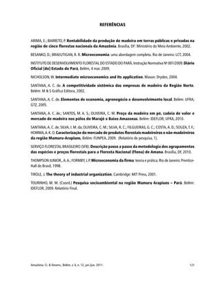 121Amazônia: Ci. & Desenv., Belém, v. 6, n. 12, jan./jun. 2011.
REFERÊNCIAS
ARIMA, E.; BARRETO, P. Rentabilidade da produção de madeira em terras públicas e privadas na
região de cinco florestas nacionais da Amazônia. Brasília, DF: Ministério do Meio Ambiente, 2002.
BESANKO, D.; BRAEUTIGAN, R. R. Microeconomia: uma abordagem completa. Rio de Janeiro: LCT, 2004.
INSTITUTO DE DESENVOLVIMENTO FLORESTAL DO ESTADO DO PARÁ.Instrução Normativa No
001/2009.Diário
Oficial [do] Estado do Pará, Belém, 4 mar. 2009.
NICHOLSON, W. Intermediate microeconomics and Its application. Mason: Dryden, 2004.
SANTANA, A. C. de. A competitividade sistêmica das empresas de madeira da Região Norte.
Belém: M & S Gráfica Editora, 2002.
SANTANA, A. C. de. Elementos de economia, agronegócio e desenvolvimento local. Belém: UFRA;
GTZ, 2005.
SANTANA, A. C. de.; SANTOS, M. A. S.; OLIVEIRA, C. M. Preço da madeira em pé, cadeia de valor e
mercado de madeira nos pólos do Marajó e Baixo Amazonas. Belém: IDEFLOR; UFRA, 2010.
SANTANA,A. C. de; SILVA, I. M. da; OLIVEIRA, C. M.; SILVA, R. C.; FILGUEIRAS, G. C.; COSTA,A. D.; SOUZA,T. F.;
HOMMA,A.K.O.Caracterização do mercado de produtos florestais madeireiros e não-madeireiros
da região Mamuru-Arapiuns, Belém: FUNPEA, 2009. (Relatório de pesquisa, 1).
SERVIÇO FLORESTAL BRASILEIRO (SFB).Descrição passo a passo da metodologia dos agrupamentos
das espécies e preços florestais para a Floresta Nacional (Flona) de Amana. Brasília, DF, 2010.
THOMPSON JUNIOR.,A.A.;FORMBY,J.P.Microeconomia da firma:teoria e prática.Rio de Janeiro:Prentice-
Hall do Brasil, 1998.
TIROLE, J. The theory of industrial organization. Cambridge: MIT Press, 2001.
TOURINHO, M. M. (Coord.) Pesquisa socioambiental na região Mamuru Arapiuns – Pará. Belém:
IDEFLOR, 2009. Relatório Final.
 