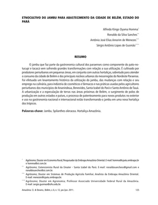125Amazônia: Ci. & Desenv., Belém, v. 6, n. 12, jan./jun. 2011.
ETNOCULTIVO DO JAMBU PARA ABASTECIMENTO DA CIDADE DE BELÉM, ESTADO DO
PARÁ
Alfredo Kingo Oyama Homma*
Ronaldo da Silva Sanches**
Antônio José Elias Amorim de Menezes***
Sérgio Antônio Lopes de Gusmão****
RESUMO
O jambu que faz parte da gastronomia cultural dos paraenses como componente do pato-no-
tucupi e tacacá vem sofrendo grandes transformações com relação a sua utilização. É cultivado por
produtores periurbanos em pequenas áreas,em conjunto com outras hortaliças,sobretudo para atender
o consumo da cidade de Belém e dos principais núcleos urbanos da mesorregião do Nordeste Paraense.
Foi efetuado um levantamento histórico da utilização do jambu, das mudanças com relação e seu
emprego na culinária, para indústria de cosméticos e fármacos e nas práticas usadas pelos agricultores
periurbanos dos municípios deAnanindeua, Benevides, Santa Izabel do Pará e SantoAntônio deTauá.
A urbanização e a especulação de terras nas áreas próximas de Belém, o surgimento de polos de
produção em outros estados e países, o processo de patenteamento para novos produtos no exterior
e uso na gastronomia nacional e internacional estão transformando o jambu em uma nova hortaliça
dos trópicos.
Palavras-chave: Jambu. Spilanthes oleracea. Hortaliça-Amazônia.
*
Agrônomo;Doutor em Economia Rural;Pesquisador da EmbrapaAmazônia Oriental.E-mail:homma@cpatu.embrapa.br
e homma@oi.com.br.
**
Agrônomo; Extensionista Rural da Emater - Santa Izabel do Pará. E-mail: ronaldosanchess@gmail.com e
ronaldosanches@oi.com.br.
***
Agrônomo; Doutor em Sistemas de Produção Agrícola Familiar; Analista da Embrapa Amazônia Oriental.
E-mail: menezes@cpatu.embrapa.br.
****
Agrônomo; Doutor em Agronomia; Professor Associado Universidade Federal Rural da Amazônia.
E-mail: sergio.gusmao@ufra.edu.br.
 