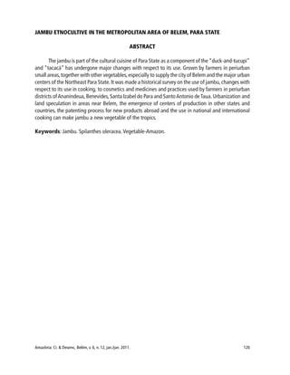 Amazônia: Ci. & Desenv., Belém, v. 6, n. 12, jan./jun. 2011. 126
JAMBU ETNOCULTIVE IN THE METROPOLITAN AREA OF BELEM, PARA STATE
ABSTRACT
The jambu is part of the cultural cuisine of Para State as a component of the “duck-and-tucupi”
and “tacacá” has undergone major changes with respect to its use. Grown by farmers in periurban
small areas,together with other vegetables,especially to supply the city of Belem and the major urban
centers of the Northeast Para State. It was made a historical survey on the use of jambu, changes with
respect to its use in cooking, to cosmetics and medicines and practices used by farmers in periurban
districts ofAnanindeua, Benevides, Santa Izabel do Para and SantoAntonio deTaua. Urbanization and
land speculation in areas near Belem, the emergence of centers of production in other states and
countries, the patenting process for new products abroad and the use in national and international
cooking can make jambu a new vegetable of the tropics.
Keywords: Jambu. Spilanthes oleracea.Vegetable-Amazon.
 