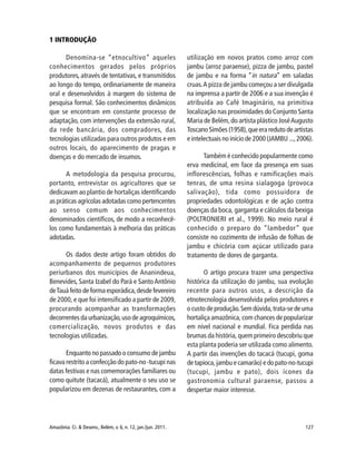 127Amazônia: Ci. & Desenv., Belém, v. 6, n. 12, jan./jun. 2011.
1 INTRODUÇÃO
Denomina-se “etnocultivo” aqueles
conhecimentos gerados pelos próprios
produtores, através de tentativas, e transmitidos
ao longo do tempo, ordinariamente de maneira
oral e desenvolvidos à margem do sistema de
pesquisa formal. São conhecimentos dinâmicos
que se encontram em constante processo de
adaptação, com intervenções da extensão rural,
da rede bancária, dos compradores, das
tecnologias utilizadas para outros produtos e em
outros locais, do aparecimento de pragas e
doenças e do mercado de insumos.
A metodologia da pesquisa procurou,
portanto, entrevistar os agricultores que se
dedicavam ao plantio de hortaliças identificando
as práticas agrícolas adotadas como pertencentes
ao senso comum aos conhecimentos
denominados científicos, de modo a reconhecê-
los como fundamentais à melhoria das práticas
adotadas.
Os dados deste artigo foram obtidos do
acompanhamento de pequenos produtores
periurbanos dos municípios de Ananindeua,
Benevides, Santa Izabel do Pará e SantoAntônio
deTauá feito de forma esporádica,desde fevereiro
de 2000, e que foi intensificado a partir de 2009,
procurando acompanhar as transformações
decorrentes da urbanização,uso de agroquímicos,
comercialização, novos produtos e das
tecnologias utilizadas.
Enquanto no passado o consumo de jambu
ficava restrito a confecção do pato-no -tucupi nas
datas festivas e nas comemorações familiares ou
como quitute (tacacá), atualmente o seu uso se
popularizou em dezenas de restaurantes, com a
utilização em novos pratos como arroz com
jambu (arroz paraense), pizza de jambu, pastel
de jambu e na forma “in natura” em saladas
cruas.A pizza de jambu começou a ser divulgada
na imprensa a partir de 2006 e a sua invenção é
atribuída ao Café Imaginário, na primitiva
localização nas proximidades do Conjunto Santa
Maria de Belém,do artista plástico JoséAugusto
Toscano Simões (1958),que era reduto de artistas
e intelectuais no início de 2000 (JAMBU ...,2006).
Também é conhecido popularmente como
erva medicinal, em face da presença em suas
inflorescências, folhas e ramificações mais
tenras, de uma resina sialagoga (provoca
salivação), tida como possuidora de
propriedades odontológicas e de ação contra
doenças da boca, garganta e cálculos da bexiga
(POLTRONIERI et al., 1999). No meio rural é
conhecido o preparo do “lambedor” que
consiste no cozimento de infusão de folhas de
jambu e chicória com açúcar utilizado para
tratamento de dores de garganta.
O artigo procura trazer uma perspectiva
histórica da utilização do jambu, sua evolução
recente para outros usos, a descrição da
etnotecnologia desenvolvida pelos produtores e
o custo de produção.Sem dúvida,trata-se de uma
hortaliça amazônica, com chances de popularizar
em nível nacional e mundial. Fica perdida nas
brumas da história, quem primeiro descobriu que
esta planta poderia ser utilizada como alimento.
A partir das invenções do tacacá (tucupi, goma
de tapioca, jambu e camarão) e do pato-no-tucupi
(tucupi, jambu e pato), dois ícones da
gastronomia cultural paraense, passou a
despertar maior interesse.
 