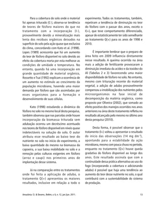 13Amazônia: Ci. & Desenv., Belém, v. 6, n. 12, jan./jun. 2011.
Para a cobertura do solo onde o material
foi apenas triturado (C-), observa-se tendência
de teores de fósforo maiores do que no
tratamento com a incorporação (I-),
provavelmente devido a mineralização mais
lenta dos resíduos orgânicos deixados na
superfície do solo pela ação quase que exclusiva
do clima, concordando com Kato et al. (1998).
Lopes (1989) acrescenta que há um aumento
do teor de fósforo disponível no solo devido ao
efeito da cobertura morta por esta melhorar as
condições de umidade e temperatura. No
entanto, quando há uma incorporação em
grande quantidade de material orgânico,
Rossetto e Tsai (1992) explicam a ocorrência de
um aumento no estímulo ao crescimento da
população microbiana, havendo uma maior
demanda por fósforo que são assimiladas por
esses organismos para a formação e
desenvolvimento de suas células.
Kato (1998) estudando a dinâmica do
fósforo no solo no mesmo local desta pesquisa,
também observou que nas parcelas onde houve
incorporação da biomassa triturada sem
adubação ocorreu um decréscimo acentuado
nos teores de fósforo disponível em níveis quase
indetectáveis na solução do solo. O autor
atribuiu esse resultado ao baixo teor do
nutriente no solo no início do experimento, a
baixa quantidade do mesmo na biomassa da
capoeira, a sua baixa mobilidade no solo e a
remoção pelas culturas exigentes em fósforo
(arroz e caupi) nos primeiros anos de
implantação desse sistema.
Já na comparação entre os tratamentos
onde foi feita a aplicação de adubo, o
tratamento Q(+) apresentou os maiores
resultados, inclusive em relação a todo o
experimento. Todos os tratamentos, também,
repetiram a tendência de diminuição no teor
do fósforo com o passar dos anos, exceto o
I(+), que teve comportamento diferenciado,
apesar de estatisticamente ter sido semelhante
ao tratamento Q(+) para os anos de 1998 e
2010.
É importante lembrar que o preparo de
área feito em 2009 influencia diretamente
nesse resultado. A queima ocorrida na área
mais a adição de fertilizante provocaram a
diminuição imediata da acidez e da toxidez do
Al (Tabelas 2 e 3) favorecendo uma maior
disponibilidade de fósforo no solo. No entanto,
mesmo com trituração recente do material
vegetal, a adição de adubo provavelmente
compensou a imobilização dos nutrientes pelos
microorganismos na fase inicial de
decomposição da matéria orgânica, como
proposto por Oliveira (2002), que somado ao
efeito positivo dos manejos ocorridos nos anos
anteriores na área deste tratamento refletiu no
resultado alcançado pelo mesmo no último ano
desta pesquisa (2010).
Desta forma, é possível observar que o
tratamento (I+) voltou a apresentar o resultado
do início das observações (14 mg dm-3
),
apontando para a estabilidade da ação
microbiana,mesmo com pouca chuva no período,
enquanto no tratamento (Q+) houve queda
gradativa do fósforo disponível ao longo dos
anos. Este resultado assinala que com a
continuidade dessa prática alternativa ao uso do
fogo (incorporando a cobertura e adicionando
adubo) é possível que haja uma tendência ao
aumento do teor desse nutriente no solo, o qual
contribuirá com a sustentabilidade do sistema
de produção.
 