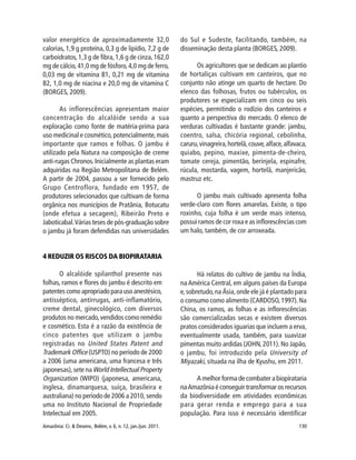 Amazônia: Ci. & Desenv., Belém, v. 6, n. 12, jan./jun. 2011. 130
valor energético de aproximadamente 32,0
calorias, 1,9 g proteína, 0,3 g de lipídio, 7,2 g de
carboidratos, 1,3 g de fibra,1,6 g de cinza,162,0
mg de cálcio,41,0 mg de fósforo,4,0 mg de ferro,
0,03 mg de vitamina B1, 0,21 mg de vitamina
B2, 1,0 mg de niacina e 20,0 mg de vitamina C
(BORGES, 2009).
As inflorescências apresentam maior
concentração do alcalóide sendo a sua
exploração como fonte de matéria-prima para
uso medicinal e cosmético,potencialmente,mais
importante que ramos e folhas. O jambu é
utilizado pela Natura na composição de creme
anti-rugas Chronos.Inicialmente as plantas eram
adquiridas na Região Metropolitana de Belém.
A partir de 2004, passou a ser fornecido pelo
Grupo Centroflora, fundado em 1957, de
produtores selecionados que cultivam de forma
orgânica nos municípios de Pratânia, Botucatu
(onde efetua a secagem), Ribeirão Preto e
Jaboticabal.Várias teses de pós-graduação sobre
o jambu já foram defendidas nas universidades
do Sul e Sudeste, facilitando, também, na
disseminação desta planta (BORGES, 2009).
Os agricultores que se dedicam ao plantio
de hortaliças cultivam em canteiros, que no
conjunto não atinge um quarto de hectare. Do
elenco das folhosas, frutos ou tubérculos, os
produtores se especializam em cinco ou seis
espécies, permitindo o rodízio dos canteiros e
quanto a perspectiva do mercado. O elenco de
verduras cultivadas é bastante grande: jambu,
coentro, salsa, chicória regional, cebolinha,
caruru,vinagreira,hortelã,couve,alface,alfavaca,
quiabo, pepino, maxixe, pimenta-de-cheiro,
tomate cereja, pimentão, berinjela, espinafre,
rúcula, mostarda, vagem, hortelã, manjericão,
mastruz etc.
O jambu mais cultivado apresenta folha
verde-claro com flores amarelas. Existe, o tipo
roxinho, cuja folha é um verde mais intenso,
possui ramos de cor roxa e as inflorescências com
um halo, também, de cor arroxeada.
4 REDUZIR OS RISCOS DA BIOPIRATARIA
O alcalóide spilanthol presente nas
folhas, ramos e flores do jambu é descrito em
patentes como apropriado para uso anestésico,
antisséptico, antirrugas, anti-inflamatório,
creme dental, ginecológico, com diversos
produtos no mercado,vendidos como remédio
e cosmético. Esta é a razão da existência de
cinco patentes que utilizam o jambu
registradas no United States Patent and
Trademark Office (USPTO) no período de 2000
a 2006 (uma americana, uma francesa e três
japonesas),sete na World Intellectual Property
Organization (WIPO) (japonesa, americana,
inglesa, dinamarquesa, suíça, brasileira e
australiana) no período de 2006 a 2010, sendo
uma no Instituto Nacional de Propriedade
Intelectual em 2005.
Há relatos do cultivo de jambu na Índia,
na América Central, em alguns países da Europa
e,sobretudo,na Ásia,onde ele já é plantado para
o consumo como alimento (CARDOSO,1997).Na
China, os ramos, as folhas e as inflorescências
são comercializadas secas e existem diversos
pratos considerados iguarias que incluem a erva,
eventualmente usada, também, para suavizar
pimentas muito ardidas (JOHN, 2011). No Japão,
o jambu, foi introduzido pela University of
Miyazaki, situada na ilha de Kyushu, em 2011.
A melhor forma de combater a biopirataria
naAmazônia é conseguir transformar os recursos
da biodiversidade em atividades econômicas
para gerar renda e emprego para a sua
população. Para isso é necessário identificar
 
