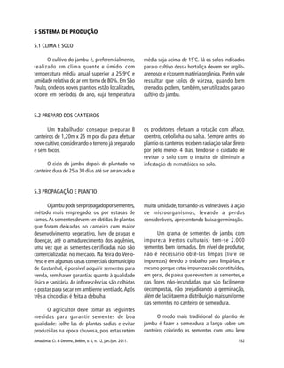 Amazônia: Ci. & Desenv., Belém, v. 6, n. 12, jan./jun. 2011. 132
5.3 PROPAGAÇÃO E PLANTIO
O jambu pode ser propagado por sementes,
método mais empregado, ou por estacas de
ramos.As sementes devem ser obtidas de plantas
que foram deixadas no canteiro com maior
desenvolvimento vegetativo, livre de pragas e
doenças, até o amadurecimento dos aquênios,
uma vez que as sementes certificadas não são
comercializadas no mercado. Na feira do Ver-o-
Peso e em algumas casas comerciais do município
de Castanhal, é possível adquirir sementes para
venda, sem haver garantias quanto à qualidade
física e sanitária.As inflorescências são colhidas
e postas para secar em ambiente ventilado.Após
três a cinco dias é feita a debulha.
O agricultor deve tomar as seguintes
medidas para garantir sementes de boa
qualidade: colhe-las de plantas sadias e evitar
produzi-las na época chuvosa, pois estas retém
muita umidade, tornando-as vulneráveis à ação
de microorganismos, levando a perdas
consideráveis, apresentando baixa germinação.
Um grama de sementes de jambu com
impureza (restos culturais) tem-se 2.000
sementes bem formadas. Em nível de produtor,
não é necessário obtê-las limpas (livre de
impurezas) devido o trabalho para limpá-las, e
mesmo porque estas impurezas são constituídas,
em geral, de palea que revestem as sementes, e
das flores não-fecundadas, que são facilmente
decompostas, não prejudicando a germinação,
além de facilitarem a distribuição mais uniforme
das sementes no canteiro de semeadura.
O modo mais tradicional do plantio de
jambu é fazer a semeadura a lanço sobre um
canteiro, cobrindo as sementes com uma leve
5 SISTEMA DE PRODUÇÃO
5.1 CLIMA E SOLO
O cultivo do jambu é, preferencialmente,
realizado em clima quente e úmido, com
temperatura média anual superior a 25,9o
C e
umidade relativa do ar em torno de 80%.Em São
Paulo, onde os novos plantios estão localizados,
ocorre em períodos do ano, cuja temperatura
média seja acima de 15º
C. Já os solos indicados
para o cultivo dessa hortaliça devem ser argilo-
arenosos e ricos em matéria orgânica.Porém vale
ressaltar que solos de várzea, quando bem
drenados podem, também, ser utilizados para o
cultivo do jambu.
5.2 PREPARO DOS CANTEIROS
Um trabalhador consegue preparar 8
canteiros de 1,20m x 25 m por dia para efetuar
novo cultivo,considerando o terreno já preparado
e sem tocos.
O ciclo do jambu depois de plantado no
canteiro dura de 25 a 30 dias até ser arrancado e
os produtores efetuam a rotação com alface,
coentro, cebolinha ou salsa. Sempre antes do
plantio os canteiros recebem radiação solar direto
por pelo menos 4 dias, tendo-se o cuidado de
revirar o solo com o intuito de diminuir a
infestação de nematóides no solo.
 