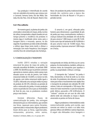 135Amazônia: Ci. & Desenv., Belém, v. 6, n. 12, jan./jun. 2011.
5.6.1 Pós-colheita
De maneira geral, as plantas de jambu são
arrancadas e amarradas em maços,ainda,na área
de cultivo,transportados e depois lavados em um
tanque próximo a residência do produtor. A
mesma água é reutilizada várias vezes, para a
lavagem diária e renovada, apenas, no dia
seguinte.Os produtores já estão sendo orientados
a utilizar água limpa nesta tarefa e efetuar a
renovação com maior frequência. Esta lavagem
constitui foco de contaminação das hortaliças.
O amarrio é, em geral, efetuado pelos
homens para dimensionar a quantidade de pés
de jambu por maço, eventualmente, mulheres e
crianças realizam esta atividade. Um rolo de fita
dá para amarrar 1.000 maços e custa R$ 15,00.
Existe outro tipo de barbante de R$ 16,00/rolo e
dá para amarrar mais de 10.000 maços. Para
amarrar jambu, 4 pessoas amarram 1.000 maços
em 3 horas.
Sua produção é intensificada de acordo
com um calendário de eventos, que começa com
o Carnaval, Semana Santa, Dia das Mães, São
João, Dia dos Pais, Círio de Nazaré, Natal e Ano
Novo. Um produtor de jambu tradicional destina
metade dos canteiros para a época das
festividades do Círio de Nazaré e 1/4 para o
período normal.
5.7 COMERCIALIZAÇÃO E TRANSPORTE
Isshiki (2011) estudou a variação
estacional do preço do maço de jambu no
mercado atacadista de Belém, no período 2000
a 2009. Ele identificou que no primeiro semestre
apresenta os maiores valores, onde o preço mais
elevado ocorre no mês de janeiro, com índice
estacional médio de 123,06% e o menor no mês
de agosto, com índice estacional médio igual a
73,92%,indicando uma variação média no preço
do produto de 49,14% referente ao período de
safra e entressafra do jambu. A maior produção
ocorre no período do Círio e para as festividades
de final do ano, mas os produtores recebem
preços mais baixos.
Existem diferentes fluxos de
comercialização do jambu. Uns entregam
diretamente para os intermediários,que vendem
nas feiras, repassam para outros feirantes,
supermercados e restaurantes.Alguns produtores
levam direto para as feiras, supermercados,
restaurantes, pizzarias, entre outros,
transportando em ônibus de linha ou em carros
próprios. Os intermediários, também, utilizam os
mesmos meios de transportes para apanhar o
jambu na propriedade e efetuar a entrega.
O transporte dos “volumes” de jambu é
feito, diariamente, no final da tarde ou no início
da noite. Os produtores não efetuam o corte das
raízes para evitar o murchamento mais rápido.Para
o transporte da produção são cobrados R$ 3,00/
volume. Cada um corresponde a 100 maços. Nos
meses de maior movimento o custo do transporte
pode dobrar, passando a R$ 6,00/volume. O
“volume” consiste em um saco de ráfia todo
aberto onde são colocados os maços e depois
amarrando as pontas em forma de trouxa.
Alguns produtores e intermediários estão
comercializando jambu pré-cozido, que
consiste em retirar as raízes e os talos mais
grossos,folhas com defeito e outras impurezas.
A seguir são efetuadas cinco lavagens e
 