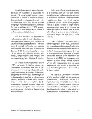 Amazônia: Ci. & Desenv., Belém, v. 6, n. 12, jan./jun. 2011. 14
Em relação a essa queda acentuada no teor
de fósforo em quase todos os tratamentos no
ano de 2010, outra possível causa pode estar
relacionada ao período de coleta das amostras
de solo realizado no mês de outubro, pois o solo
encontrava-se muito seco devido à baixa
precipitação pluviométrica do período.Neste tipo
de situação, esclarece Lopes (1989), a menor
umidade e as altas temperaturas tornam o
fósforo, praticamente, todo fixado.
Nos anos anteriores, as coletas foram
realizadas em períodos de maior índice de chuvas
na região (janeiro, julho e agosto), favorecendo
uma maior umidade do solo e tornando o nutriente
mais disponível, refletindo em maiores
produtividades, como constatado no trabalho de
Coelho et al. (2004), no município de Igarapé-Açu,
PA, em solo do tipo Latossolo Amarelo fase
arenosa, comparando uma área manejada com
queima e outra com corte-e-trituração da capoeira.
No caso da testemunha, capoeira natural
(CAP), os teores de fósforo podem ser
considerados relativamente altos para os três
primeiros anos de observação da camada de 0-
10 cm, para as condições dos solos desta região.
Isso pode estar relacionado à grande adição de
resíduos vegetais na superfície do solo ou mesmo
devido a queimadas ocorridas nessa área nos
anos que antecederam a implantação do
experimento,pois naquele momento a vegetação
estava em repouso há quatro anos,e com certeza
ainda sofrendo a influência dos manejos
anteriores do solo.
Porém, após 12 anos, quando a capoeira
já se encontrava com um porte bem maior e
possivelmente sem resíduos de cultivos anteriores
ou de efeito de queimadas, o teor de nutrientes
– e portanto de fósforo – no solo foi reduzindo,
ainda mais, devido a maior absorção pelas
plantas as quais passaram a exigir maiores
demandas para a formação de frutos, ou até
mesmo por fixação do fósforo, além do que o
solo voltou a apresentar as características
naturais da região, ou seja, pobres nesse
nutriente.
Esses resultados coincidem com os
verificados por Szott e Palm (1986), trabalhando
com vegetação secundária naAmazônia Peruana,
onde foi observado um decréscimo acentuado no
nível de fertilidade do solo com o passar do tempo
de desenvolvimento da vegetação. Resultados
semelhantes também foram encontrados por
Kleinman et al. (1996) que observaram uma
tendência de maior acidez e maiores teores de
Al3+
em solos cuja vegetação ficou em pousio
por onze anos, em comparação a outra de três
anos, afetando negativamente a disponibilidade
de fósforo no solo.
NasTabelas 2 e 3,encontram-se os valores
de pH e alumínio trocável, que apesar de não
apresentarem diferenças estatísticas
significativas para a maioria dos tratamentos ao
longo dos anos, caracterizam esse solo como
bastante ácido e de elevado teor de toxidez por
alumínio, podendo explicar os baixos níveis nos
teores de fósforo disponível na área estudada.
 