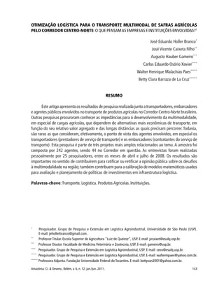 143Amazônia: Ci. & Desenv., Belém, v. 6, n. 12, jan./jun. 2011.
OTIMIZAÇÃO LOGÍSTICA PARA O TRANSPORTE MULTIMODAL DE SAFRAS AGRÍCOLAS
PELO CORREDOR CENTRO-NORTE:O QUE PENSAMAS EMPRESAS E INSTITUIÇÕES ENVOLVIDAS?1
José Eduardo Holler Branco*
José Vicente Caixeta Filho**
Augusto Hauber Gameiro***
Carlos Eduardo Osório Xavier****
Walter Henrique Malachias Paes*****
Betty Clara Barraza de La Cruz******
RESUMO
Este artigo apresenta os resultados de pesquisa realizada junto a transportadores,embarcadores
e agentes públicos envolvidos no transporte de produtos agrícolas no Corredor Centro-Norte brasileiro.
Outras pesquisas procuraram conhecer as impedâncias para o desenvolvimento da multimodalidade,
em especial de cargas agrícolas, que dependem de alternativas mais econômicas de transporte, em
função do seu relativo valor agregado e das longas distâncias as quais precisam percorrer. Todavia,
são raras as que consideram, efetivamente, o ponto de vista dos agentes envolvidos, em especial os
transportadores (prestadores de serviço de transporte) e os embarcadores (contratantes do serviço de
transporte). Esta pesquisa é parte de três projetos mais amplos relacionados ao tema.A amostra foi
composta por 242 agentes, sendo 44 no Corredor em questão. As entrevistas foram realizadas
pessoalmente por 25 pesquisadores, entre os meses de abril e julho de 2008. Os resultados são
importantes no sentido de contribuírem para ratificar ou retificar a opinião pública sobre os desafios
à multimodalidade na região; também contribuem para a calibração de modelos matemáticos usados
para avaliação e planejamento de políticas de investimentos em infraestrutura logística.
Palavras-chave:Transporte. Logística. Produtos Agrícolas. Instituições.
*
Pesquisador. Grupo de Pesquisa e Extensão em Logística Agroindustrial, Universidade de São Paulo (USP).
E-mail: jehollerbranco@gmail.com.
**
Professor Titular. Escola Superior de Agricultura “Luiz de Queiroz”, USP. E-mail: jvcaixet@esalq.usp.br.
***
Professor Doutor. Faculdade de Medicina Veterinária e Zootecnia, USP. E-mail: gameiro@usp.br.
****
Pesquisador. Grupo de Pesquisa e Extensão em Logística Agroindustrial, USP. E-mail: ceox@esalq.usp.br.
*****
Pesquisador. Grupo de Pesquisa e Extensão em Logística Agroindustrial, USP. E-mail: waltermpaes@yahoo.com.br.
******
Professora Adjunta. Fundação Universidade Federal do Tocantins. E-mail: bettyvan2001@yahoo.com.br.
 