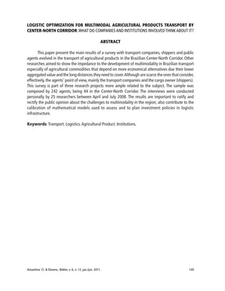 Amazônia: Ci. & Desenv., Belém, v. 6, n. 12, jan./jun. 2011. 144
LOGISTIC OPTIMIZATION FOR MULTIMODAL AGRICULTURAL PRODUCTS TRANSPORT BY
CENTER-NORTH CORRIDOR:WHAT DO COMPANIES AND INSTITUTIONS INVOLVED THINK ABOUT IT?
ABSTRACT
This paper present the main results of a survey with transport companies, shippers and public
agents evolved in the transport of agricultural products in the Brazilian Center-North Corridor. Other
researches aimed to show the impedance to the development of multimodality in Brazilian transport
especially of agricultural commodities that depend on more economical alternatives due their lower
aggregated value and the long distances they need to cover.Although are scarce the ones that consider,
effectively, the agents’ point of view, mainly the transport companies and the cargo owner (shippers).
This survey is part of three research projects more ample related to the subject. The sample was
composed by 242 agents, being 44 in the Center-North Corridor. The interviews were conducted
personally by 25 researchers between April and July 2008. The results are important to ratify and
rectify the public opinion about the challenges to multimodality in the region; also contribute to the
calibration of mathematical models used to assess and to plan investment policies in logistic
infrastructure.
Keywords:Transport. Logistics.Agricultural Product. Institutions.
 