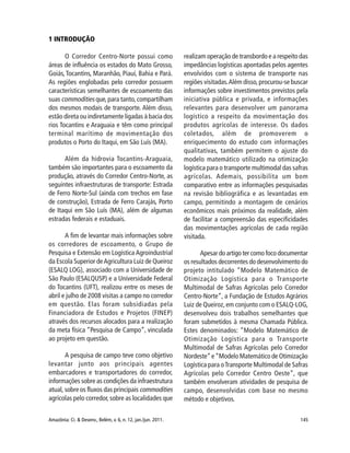 145Amazônia: Ci. & Desenv., Belém, v. 6, n. 12, jan./jun. 2011.
1 INTRODUÇÃO
O Corredor Centro-Norte possui como
áreas de influência os estados do Mato Grosso,
Goiás,Tocantins, Maranhão, Piauí, Bahia e Pará.
As regiões englobadas pelo corredor possuem
características semelhantes de escoamento das
suas commodities que,para tanto,compartilham
dos mesmos modais de transporte. Além disso,
estão direta ou indiretamente ligadas à bacia dos
rios Tocantins e Araguaia e têm como principal
terminal marítimo de movimentação dos
produtos o Porto do Itaqui, em São Luís (MA).
Além da hidrovia Tocantins-Araguaia,
também são importantes para o escoamento da
produção, através do Corredor Centro-Norte, as
seguintes infraestruturas de transporte: Estrada
de Ferro Norte-Sul (ainda com trechos em fase
de construção), Estrada de Ferro Carajás, Porto
de Itaqui em São Luís (MA), além de algumas
estradas federais e estaduais.
A fim de levantar mais informações sobre
os corredores de escoamento, o Grupo de
Pesquisa e Extensão em Logística Agroindustrial
da Escola Superior deAgricultura Luiz de Queiroz
(ESALQ LOG), associado com a Universidade de
São Paulo (ESALQUSP) e a Universidade Federal
do Tocantins (UFT), realizou entre os meses de
abril e julho de 2008 visitas a campo no corredor
em questão. Elas foram subsidiadas pela
Financiadora de Estudos e Projetos (FINEP)
através dos recursos alocados para a realização
da meta física “Pesquisa de Campo”, vinculada
ao projeto em questão.
A pesquisa de campo teve como objetivo
levantar junto aos principais agentes
embarcadores e transportadores do corredor,
informações sobre as condições da infraestrutura
atual, sobre os fluxos das principais commodities
agrícolas pelo corredor, sobre as localidades que
realizam operação de transbordo e a respeito das
impedâncias logísticas apontadas pelos agentes
envolvidos com o sistema de transporte nas
regiões visitadas.Além disso,procurou-se buscar
informações sobre investimentos previstos pela
iniciativa pública e privada, e informações
relevantes para desenvolver um panorama
logístico a respeito da movimentação dos
produtos agrícolas de interesse. Os dados
coletados, além de promoverem o
enriquecimento do estudo com informações
qualitativas, também permitem o ajuste do
modelo matemático utilizado na otimização
logística para o transporte multimodal das safras
agrícolas. Ademais, possibilita um bom
comparativo entre as informações pesquisadas
na revisão bibliográfica e as levantadas em
campo, permitindo a montagem de cenários
econômicos mais próximos da realidade, além
de facilitar a compreensão das especificidades
das movimentações agrícolas de cada região
visitada.
Apesar do artigo ter como foco documentar
os resultados decorrentes do desenvolvimento do
projeto intitulado “Modelo Matemático de
Otimização Logística para o Transporte
Multimodal de Safras Agrícolas pelo Corredor
Centro-Norte”, a Fundação de Estudos Agrários
Luiz de Queiroz,em conjunto com o ESALQ-LOG,
desenvolveu dois trabalhos semelhantes que
foram submetidos à mesma Chamada Pública.
Estes denominados: “Modelo Matemático de
Otimização Logística para o Transporte
Multimodal de Safras Agrícolas pelo Corredor
Nordeste”e“Modelo Matemático de Otimização
Logística para oTransporte Multimodal de Safras
Agrícolas pelo Corredor Centro Oeste”, que
também envolveram atividades de pesquisa de
campo, desenvolvidas com base no mesmo
método e objetivos.
 