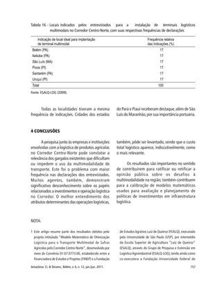 157Amazônia: Ci. & Desenv., Belém, v. 6, n. 12, jan./jun. 2011.
Tabela 16 - Locais indicados pelos entrevistados para a instalação de terminais logísticos
multimodais no Corredor Centro-Norte, com suas respectivas frequências de declarações
4 CONCLUSÕES
A pesquisa junto às empresas e instituições
envolvidas com a logística de produtos agrícolas
no Corredor Centro-Norte pode constatar a
relevância dos gargalos existentes que dificultam
ou impedem o uso da multimodalidade de
transporte. Este foi o problema com maior
frequência nas declarações dos entrevistados.
Muitos agentes, também, demonstram
significativo desconhecimento sobre os papéis
relacionados a investimentos e operação logística
no Corredor. O melhor entendimento dos
atributos determinantes das operações logísticas,
Fonte: ESALQ-LOG (2009).
Todas as localidades tiveram a mesma
frequência de indicações. Cidades dos estados
do Pará e Piauí receberam destaque,além de São
Luís do Maranhão,por sua importância portuária.
também, pôde ser levantado, sendo que o custo
total logístico aparece, indiscutivelmente, como
o mais relevante.
Os resultados são importantes no sentido
de contribuírem para ratificar ou retificar a
opinião pública sobre os desafios à
multimodalidade na região; também contribuem
para a calibração de modelos matemáticos
usados para avaliação e planejamento de
políticas de investimentos em infraestrutura
logística.
NOTA:
1 Este artigo resume parte dos resultados obtidos pelo
projeto intitulado “Modelo Matemático de Otimização
Logística para o Transporte Multimodal de Safras
Agrícolas pelo Corredor Centro-Norte”, desenvolvido por
meio do Convênio 01.07.0773.00, estabelecido entre a
Financiadora de Estudos e Projetos (FINEP) e a Fundação
de EstudosAgrários Luiz de Queiroz (FEALQ), executado
pela Universidade de São Paulo (USP), por intermédio
da Escola Superior de Agricultura “Luiz de Queiroz”
(ESALQ), através do Grupo de Pesquisa e Extensão em
LogísticaAgroindustrial (ESALQ-LOG),tendo ainda como
co-executora a Fundação Universidade Federal do
 