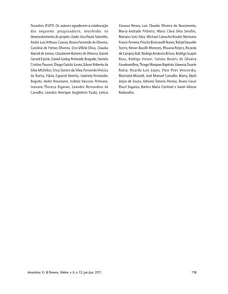 Amazônia: Ci. & Desenv., Belém, v. 6, n. 12, jan./jun. 2011. 158
Tocantins (FUFT). Os autores agradecem a colaboração
dos seguintes pesquisadores, envolvidos no
desenvolvimento do projeto citado:Ana Paula Fatoretto,
André LuísArthuso Cuevas, Bruno Fernando de Oliveira,
Carolina de Freitas Oliveira, Ciro Villela Oliva, Claudia
Maciel de Lemos,Claudirene Romero de Oliveira,Daniel
Gerard Eijsink, Daniel Godoy Penteado Bragado,Daniela
Cristina Passoni, Diogo Galvão Levez,Edson Roberto da
Silva Michelon, Erica Gomes da Silva, Fernando Vinícius
da Rocha, Flávia Zaparoli Beretta, Gabriela Fernandes
Begiato, Heiko Rossmann, Isabela Vescove Primiano,
Joseane Thereza Bigaran, Leandro Bernardino de
Carvalho, Leandro Henrique Guglielmin Tizato, Leticia
Corassa Neves, Luis Claudio Oliveira do Nascimento,
Maria Andrade Pinheiro, Maria Clara Silva Serafim,
Mariana Soto Silva, Michael Camacho Roulet,Nermano
Franco Ferreira,Priscila Biancarelli Nunes,RafaelVassolér
Torres, Renan Buselli Menezes, Rhuana Reijers, Ricardo
de Campos Bull,RodrigoAmâncio Briozo,Rodrigo Scapin
Rosa, Rodrigo Viviani, Tatiana Beatriz de Oliveira
Goudromilhos,Thiago Marques Baptista,Vanessa Duarte
Rubia, Ricardo Luís Lopes, Vitor Pires Vencovsky,
Maristela Minatel, José Manuel Carvalho Marta, Warli
Anjos de Souza, Adriano Tenorio Pereira, Bruno Cesar
Fleuri Siqueira, Bartira Maria Cechinel e Sarah Afonso
Rodovalho.
 