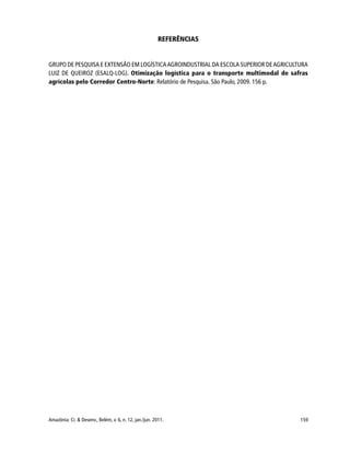 159Amazônia: Ci. & Desenv., Belém, v. 6, n. 12, jan./jun. 2011.
REFERÊNCIAS
GRUPO DE PESQUISA E EXTENSÃO EM LOGÍSTICAAGROINDUSTRIAL DA ESCOLA SUPERIOR DEAGRICULTURA
LUIZ DE QUEIROZ (ESALQ-LOG). Otimização logística para o transporte multimodal de safras
agrícolas pelo Corredor Centro-Norte: Relatório de Pesquisa. São Paulo, 2009. 156 p.
 