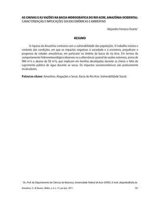 161Amazônia: Ci. & Desenv., Belém, v. 6, n. 12, jan./jun. 2011.
AS CHUVAS EASVAZÕES NA BACIA HIDROGRÁFICA DO RIOACRE,AMAZÔNIA OCIDENTAL:
CARACTERIZAÇÃO E IMPLICAÇÕES SOCIOECONÔMICAS E AMBIENTAIS
Alejandro Fonseca Duarte*
RESUMO
A riqueza da Amazônia contrasta com a vulnerabilidade das populações. O trabalho mostra o
contexto das condições, em que os impactos negativos à sociedade e à economia, prejudicam o
progresso de cidades amazônicas, em particular no âmbito da bacia do rio Acre. Em termos do
comportamento hidrometeorológico observou-se a alternância sazonal de vazões extremas,acima de
900 m3
/s e abaixo de 50 m3
/s, que implicam em famílias desalojadas durante as cheias e falta do
suprimento público de água durante as secas. Os impactos socioeconômicos são praticamente
incalculáveis.
Palavras-chave:Amazônia. Alagações e Secas. Bacia do Rio Acre.Vulnerabilidade Social.
*
Dr.; Prof. do Departamento de Ciências da Natureza, Universidade Federal do Acre (UFAC). E-mail: alejandro@ufac.br.
 