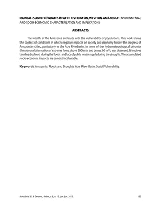 Amazônia: Ci. & Desenv., Belém, v. 6, n. 12, jan./jun. 2011. 162
RAINFALLSAND FLOWRATES INACRE RIVER BASIN,WESTERNAMAZONIA:ENVIRONMENTAL
AND SOCIO-ECONOMIC CHARACTERIZATION AND IMPLICATIONS
ABSTRACTS
The wealth of the Amazonia contrasts with the vulnerability of populations. This work shows
the context of conditions in which negative impacts on society and economy hinder the progress of
Amazonian cities, particularly in the Acre Riverbasin. In terms of the hydrometeorological behavior
the seasonal alternation of extreme flows,above 900 m3
/s and below 50 m3
/s,was observed.It involves
families displaced during the floods and lack of public water supply during the droughts.The accumulated
socio-economic impacts are almost incalculable.
Keywords:Amazonia. Floods and Droughts.Acre River Basin. Social Vulnerability.
 