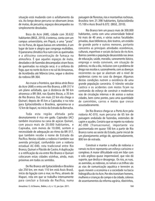 Amazônia: Ci. & Desenv., Belém, v. 6, n. 12, jan./jun. 2011. 164
situação está mudando com o asfaltamento da
via. Ao longo desse percurso se observam áreas
de matas, de pecuária, espaços descampados ou
simplesmente desolados.
Boca do Acre (AM), cidade com 30.632
habitantes (IBGE, 2010), é extensa, conta com um
campus universitário, em Piquiá, e uma “praia”
no rio Purus, de águas baixas em setembro, é um
lugar de lazer e alegria que congrega multidões.
O panorama climático fica ruim com as queimadas
e a altíssima concentração de fumaça na
atmosfera. É que aqueles espaços de mata,
desolados e de fazendas descampadas viram focos
de queimadas na estação seca; é a sinfonia do
fogo, que no norte doAcre e no sul doAmazonas,
de Acrelândia até Mâncio Lima, segue o destino
da rodovia BR-364.
Ao cruzar a fronteira, que deixa atrás Boca
do Acre (AM) e entra em Rio Branco, a BR-317 é
um plano asfaltado, que à distância de 90 km
atravessa a BR-364, nas Quatro Bocas, a 35 km
de Rio Branco. Daí, em mais 22 km ela chega a
Quinari; depois de 45 km a Capixaba; e na rota
para Epitaciolândia e Brasileia, aproxima-se a
12 km de Xapuri, no início da Estrada da Borracha.
Toda esta região afetada pelo
desmatamento é rica em gado. Capixaba (AC)
também incursiona na cana de açúcar. Quinari,
com pouco mais de 20.000 habitantes, e
Capixaba, com menos de 10.000, sentem a
necessidade de adequação ao ritmo da BR-317,
que também recebe o nome de Estrada do
Pacífico. Nestas cidades a rodovia é também sua
avenida principal, confundida com a rodovia
estadual AC-040, rota tradicional entre Rio
Branco,Quinari e Plácido de Castro.A duplicação
e a retificação da via entre Rio Branco e Quinarí
colocaram estas cidades vizinhas, ainda, mais
próximas em todos os sentidos.
De Rio Branco até Epitaciolândia e Brasileia
são 250 km, em mais 110 km está Assis Brasil,
início da ligação com o mar, no Peru, através de
Iñapari, rota em que se trabalha intensamente
para concluir a Estrada do Pacífico, numa
paisagem de florestas,rios e montanhas rochosas.
Brasileia tem 21.398 habitantes, Epitaciolândia
15.100 e Assis Brasil 6.072. (IBGE, 2010).
Rio Branco tem um pouco mais de 300.000
habitantes, conta com uma universidade federal
há mais de 40 anos, e várias outras faculdades
privadas,duas bibliotecas,dois teatros,um estádio
de grande porte e outros menores, portanto
concentra as principais atividades econômicas,
culturais, esportivas e sociais da bacia do rio Acre.
Bairros carentes e população desassistida nas áreas
de educação, saúde, moradia, saneamento básico,
emprego e renda convivem, em situação de
pobreza, no dia a dia, inclusive com o problema de
droga nas escolas e,sazonalmente,com as doenças
recorrentes ou que se alastram até o nível de
epidemias como no caso da dengue. Algumas
destas condições nutrem a existência de uma
grande população carcerária. O trânsito veicular
caótico e os acidentes com motos ficam na
contramão do esforço de construir e modernizar
vias de circulação internas e de acesso a outras
cidades, bem como pontes, para uma quantidade
de caminhões, carros e motos que cresce
assustadoramente.
De Rio Branco chega-se a Porto Acre pela
rodovia AC-010, num percurso de 65 km de
paisagem ondulada de fazendas, extensões de
capim e açudes.Cenário que se repete na rodovia
AC-090 (Transacreana), importante via
pavimentada em quase 100 km a partir de Rio
Branco rumo ao oeste do Estado, parte inicial de
um planejamento antigo de, aproximadamente,
800 km de estrada.
Construir e manter a malha de rodovias e
ramais noAcre representa um esforço caríssimo e
complexo. A maior dificuldade está em lidar com
o solo argiloso quase impermeável, que não dá
suporte, que desliza e desagrega. Os rios, as ruas,
as avenidas,as rodovias,os ramais e as trilhas são
as vias de comunicação aquática e terrestre as
quais movem a economia e a sociedade na bacia
hidrográfica do rioAcre.Por eles transitam homens,
mulheres e crianças do campo e da cidade,colonos
de assentamentos da reforma agrária,ribeirinhos,
 