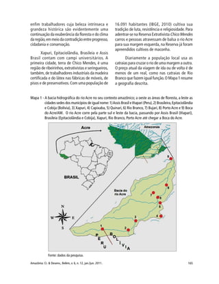 165Amazônia: Ci. & Desenv., Belém, v. 6, n. 12, jan./jun. 2011.
enfim trabalhadores cuja beleza intrínseca e
grandeza histórica são evidentemente uma
continuação da exuberância da floresta e do clima
da região,em meio da contradição entre progresso,
cidadania e conservação.
Xapuri, Epitaciolândia, Brasileia e Assis
Brasil contam com campi universitários. A
primeira cidade, terra de Chico Mendes, é uma
região de ribeirinhos,extrativistas e seringueiros,
também, de trabalhadores industriais da madeira
certificada e do látex nas fábricas de móveis, de
pisos e de preservativos. Com uma população de
16.091 habitantes (IBGE, 2010) cultiva sua
tradição de luta, resistência e religiosidade. Para
adentrar-se na Reserva Extrativista Chico Mendes
carros e pessoas atravessam de balsa o rio Acre
para sua margem esquerda, na Reserva já foram
apreendidos cultivos de maconha.
Diariamente a população local usa as
catraias para cruzar o rio de uma margem a outra.
O preço atual da viagem de ida ou de volta é de
menos de um real, como nas catraias de Rio
Branco que fazem igual função.O Mapa 1 resume
a geografia descrita.
Mapa 1 - A bacia hidrográfica do rio Acre no seu contexto amazônico; a oeste as áreas de floresta, a leste as
cidades sedes dos municípios de igual nome:1)Assis Brasil e Iñapari (Peru),2) Brasileira,Epitaciolândia
e Cobija (Bolívia), 3) Xapuri, 4) Capixaba, 5) Quinari, 6) Rio Branco, 7) Bujari, 8) Porto Acre e 9) Boca
do Acre/AM. O rio Acre corre pela parte sul e leste da bacia, passando por Assis Brasil (Iñapari),
Brasileia (Epitaciolândia e Cobija), Xapuri, Rio Branco, Porto Acre até chegar a Boca do Acre.
Fonte: dados da pesquisa.
 