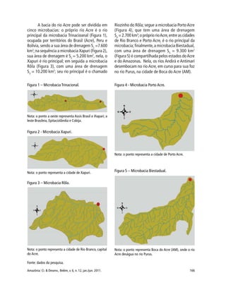 Amazônia: Ci. & Desenv., Belém, v. 6, n. 12, jan./jun. 2011. 166
A bacia do rio Acre pode ser dividida em
cinco microbacias: o próprio rio Acre é o rio
principal da microbacia Trinacioanal (Figura 1),
ocupada por territórios do Brasil (Acre), Peru e
Bolívia, sendo a sua área de drenagem S1
=7.600
km2
;na sequência a microbacia Xapuri (Figura 2),
sua área de drenagem é S2
= 5.200 km2
, nela, o
Xapuri é rio principal; em seguida a microbacia
Rôla (Figura 3), com uma área de drenagem
S3
= 10.200 km2
; seu rio principal é o chamado
Riozinho do Rôla; segue a microbacia PortoAcre
(Figura 4), que tem uma área de drenagem
S4
= 2.700 km2
;o próprio rioAcre,entre as cidades
de Rio Branco e Porto Acre, é o rio principal da
microbacia;finalmente,a microbacia Biestadual,
com uma área de drenagem S5
= 9.300 km2
(Figura 5) é compartilhada pelos estados doAcre
e do Amazonas. Nela, os rios Andirá e Antimarí
desembocam no rio Acre, em curso para sua foz
no rio Purus, na cidade de Boca do Acre (AM).
Figura 1 – Microbacia Trinacional.
Nota: o ponto a oeste representa Assis Brasil e Iñapari; a
leste Brasileia, Epitaciolândia e Cobija.
Figura 2 - Microbacia Xapuri.
Nota: o ponto representa a cidade de Xapuri.
Nota: o ponto representa a cidade de Rio Branco, capital
do Acre.
Figura 3 – Microbacia Rôla.
Figura 4 - Microbacia Porto Acre.
Nota: o ponto representa a cidade de Porto Acre.
Figura 5 – Microbacia Biestadual.
Nota: o ponto representa Boca do Acre (AM), onde o rio
Acre deságua no rio Purus.
Fonte: dados da pesquisa.
 