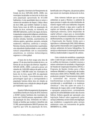 167Amazônia: Ci. & Desenv., Belém, v. 6, n. 12, jan./jun. 2011.
Segundo a Secretaria de Planejamento do
Estado do Acre (SEPLAN) (ACRE, 2009), nos
municípios localizados na bacia do rio Acre vive
uma população aproximada de 412.000
habitantes. A esta quantidade deve-se somar o
número de moradores de Iñapari, Cobija e Boca
do Acre (AM), que também habitam na bacia.
Desta forma mais de 60% da população do
estado do Acre, estimada, no momento, em
690.000 habitantes, usufrui das águas da bacia.
A população compreende indígenas,extrativistas,
camponeses e citadinos. A área onde convivem
envolve estradas, fazendas, assentamentos da
reforma agrária, agricultura, pecuária, extração
madeireira, indústrias, comércios e serviços;
florestas intactas, desmatamentos e queimadas;
uma abundante biodiversidade e uma condição
natural compartilhada com os ecossistemas
amazônicos, os sistemas meteorológicos
regionais e o clima global.
A bacia do rio Acre ocupa uma área de
apenas 1/5 da área total do estado do Acre, e as
formas de uso da água são diversas. Segundo a
SEPLAN (ACRE, 2009) a pecuária possui um
rebanho de 2.426.000 cabeças de gado no Acre,
das quais 1.400.000 estão nos municípios da
bacia do rio Acre, quase 60% da população
bovina do Estado. Coincidentemente uma
percentagem igual que a correspondente à
população humana desta área em relação ao
total do Estado,mas a relação de cabeças de gado
por habitante é igual a 3,4.
Quanto à folha de pagamento do programa
social Bolsa Família em março de 2010,favorecia
a 30.967 núcleos familiares dos municípios da
bacia com 154.835 pessoas, equivalente a 38%
da população da área. Entretanto em todo o
Estado as famílias que recebem o benefício são
57.995,aproximadamente 289.975 pessoas.Isto
significa que 53% da população do Acre,
beneficiada com o Programa, são pessoas pobres
que moram em municípios da bacia do rio Acre.
Estes números indicam que os serviços
ambientais os quais a floresta e o ambiente de
águas prestam à região não estão distribuídos de
maneira regular entre seus habitantes. Enquanto
uns poucos utilizam a água para o ganho de
capitais em fazendas agrícolas e pecuária de
exploração extensiva, outros desprovidos de
capital utilizam a água para as necessidades
essenciais. Os primeiros contribuíram e mantêm o
desflorestamento, os segundos não. Há sete anos
a Organização das Nações Unidas para a
Agricultura e a Alimentação (FAO, 2003) delineou
alguns pontos relacionados com o pagamento dos
serviços ambientais de bacias hidrográficas. Os
serviços se relacionaram à conservação de recursos
hídricos, biodiversidade e sequestro de carbono.
Com o intuito de sensibilizar a população
sobre o valor do que a natureza oferece, excluir
os conflitos de interesses e transferir recursos a
setores vulneráveis da sociedade, a Organização
do Tratado de Cooperação Amazônica (OTCA), o
Programa de Nações Unidas para o Meio
Ambiente (PNUMA) e a Organização de Estados
Americanos (OEA) (OTCA; PNUMA; OEA; 2007)
produziram o projeto“Gerenciamento integrado
e sustentável dos recursos hídricos
transfronteiriços na bacia do rio Amazonas
considerando a variabilidade e as mudanças
climáticas”. Uma das ações em curso é a
elaboração de mapas sobre a rede hidrográfica
e agregados populacionais, contemplando
aspectos de vulnerabilidade social e dos recursos
hídricos. Embora aguarde por aprovação uma
legislação federal sobre pagamento pelos
serviços ambientais,noAcre existe uma legislação
que estabelece o pagamento pelos serviços
ambientais como um instrumento de gestão
(WUNDER et al., 2008).
 