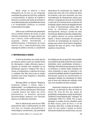 Amazônia: Ci. & Desenv., Belém, v. 6, n. 12, jan./jun. 2011. 168
Neste artigo se observa a bacia
hidrográfica do rio Acre na sua integração
sustentável dos pontos de vista físico, ambiental
e socioeconômico. O objetivo do trabalho é
descrever a ocorrência de vazões de enchentes e
secas determinadas pela sazonalidade das chuvas
e as variabilidades climáticas, no contexto
socioeconômico da região.
Sabe-se que o sofrimento das populações
com os eventos extremos de chuvas, as quais
motivam escoamentos de águas pluviais por
ruas e bairros, estão condicionados pela
ocupação urbana desordenada, o
desflorestamento, o fechamento de canais
naturais com a impermeabilização pelo
emprego de asfalto e concreto, e a insuficiente
observância de canalização nas cidades. Na
maioria das vezes não é um sistema de alerta
de enchente o que seria necessário, mas uma
reconsideração da infraestrutura urbana para
eliminar a ocupação de áreas de risco iminente
e outras de risco eventual como as planícies de
inundação,lugares naturais de alagação durante
as cheias. A reestruturação urbana, além de
evitar os sofrimentos associados ao
desalojamento, doenças e perdas de vidas
humanas por desbarrancamentos,afogamentos,
etc. poderia oferecer um serviço ambiental
ligado à beleza planejada da paisagem,
incentivo da contemplação da natureza em
parques que outrora foram bairros alagadiços,
expansão do lazer, em geral, e dos esportes
aquáticos em particular.
3 METODOLOGIA E DADOS
O clima da Amazônia vem sendo descrito
por diversos autores a partir de variadas fontes
de informações e dados, diferentes épocas e
aspectos. As variáveis mais estudadas na sua
distribuição espacial e temporal têm sido as
chuvas, as temperaturas, a cobertura de nuvens
e a radiação solar. Mas nota-se que os estudos
envolvem com maior frequência a Amazônia
Oriental e Central.
Marengo (2007), no relatório “Mudanças
Climáticas Globais e Efeitos sobre a
Biodiversidade”, um compêndio de seus estudos
sobre clima, chama a atenção para o fato de que
a grande maioria dos dados das séries
pluviométricas na Amazônia apresenta
descontinuidades temporais com intervalos
diversos e em diferentes momentos.
Deve-se adicionar que antes do ano 1990,
praticamente, todo o monitoramento era feito
com base em estações pluviométricas e
meteorológicas convencionais, cuja quantidade
de medições por dia,em geral três,não possibilita
uma sequência de dados suficientes para estudos
detalhados sobre variabilidades climáticas e
hidrologia. Normalmente para pesquisas de clima
na Amazônia se utilizam dados coletados por
várias instituições os quais se submetem a um
controle de qualidade; devido à irregularidade da
distribuição espacial do monitoramento se
empregam métodos de interpolação de dados
para as áreas não cobertas por medições, neste
caso, com resultados de baixa resolução.
Importante é destacar que no trabalho de
referência, na descrição do clima do Brasil no
século XX, ficou de fora dos mapas de
precipitação e temperaturas a parte daAmazônia
Ocidental e Central definida pelo“retângulo”de
coordenadas 70ºW, 5ºS e 50ºW, 15ºS, as quais
abrangem os estados do Acre, Rondônia, parte
de Mato Grosso, parte do Pará e o sul do
Amazonas; além disso, o estado do Amapá, no
norte. Por este motivo e devido ao caráter
fortemente aleatório da variável chuva, nas suas
 