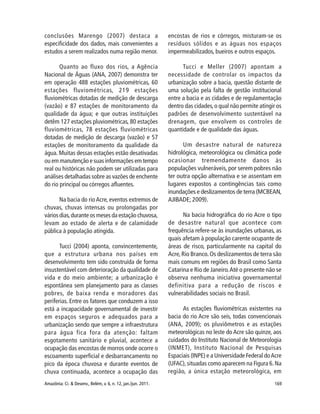 169Amazônia: Ci. & Desenv., Belém, v. 6, n. 12, jan./jun. 2011.
conclusões Marengo (2007) destaca a
especificidade dos dados, mais convenientes a
estudos a serem realizados numa região menor.
Quanto ao fluxo dos rios, a Agência
Nacional de Águas (ANA, 2007) demonstra ter
em operação 488 estações pluviométricas, 60
estações fluviométricas, 219 estações
fluviométricas dotadas de medição de descarga
(vazão) e 87 estações de monitoramento da
qualidade da água; e que outras instituições
detêm 127 estações pluviométricas, 80 estações
fluviométricas, 78 estações fluviométricas
dotadas de medição de descarga (vazão) e 57
estações de monitoramento da qualidade da
água. Muitas dessas estações estão desativadas
ou em manutenção e suas informações em tempo
real ou históricas não podem ser utilizadas para
análises detalhadas sobre as vazões de enchente
do rio principal ou córregos afluentes.
Na bacia do rio Acre, eventos extremos de
chuvas, chuvas intensas ou prolongadas por
vários dias,durante os meses da estação chuvosa,
levam ao estado de alerta e de calamidade
pública à população atingida.
Tucci (2004) aponta, convincentemente,
que a estrutura urbana nos países em
desenvolvimento tem sido construída de forma
insustentável com deterioração da qualidade de
vida e do meio ambiente; a urbanização é
espontânea sem planejamento para as classes
pobres, de baixa renda e moradores das
periferias. Entre os fatores que conduzem a isso
está a incapacidade governamental de investir
em espaços seguros e adequados para a
urbanização sendo que sempre a infraestrutura
para água fica fora da atenção: faltam
esgotamento sanitário e pluvial, acontece a
ocupação das encostas de morros onde ocorre o
escoamento superficial e desbarrancamento no
pico da época chuvosa e durante eventos de
chuva continuada, acontece a ocupação das
encostas de rios e córregos, misturam-se os
resíduos sólidos e as águas nos espaços
impermeabilizados, bueiros e outros espaços.
Tucci e Meller (2007) apontam a
necessidade de controlar os impactos da
urbanização sobre a bacia, questão distante de
uma solução pela falta de gestão institucional
entre a bacia e as cidades e de regulamentação
dentro das cidades,o qual não permite atingir os
padrões de desenvolvimento sustentável na
drenagem, que envolvem os controles de
quantidade e de qualidade das águas.
Um desastre natural de natureza
hidrológica, meteorológica ou climática pode
ocasionar tremendamente danos às
populações vulneráveis, por serem pobres não
ter outra opção alternativa e se assentam em
lugares expostos a contingências tais como
inundações e deslizamentos de terra (MCBEAN,
AJIBADE; 2009).
Na bacia hidrográfica do rio Acre o tipo
de desastre natural que acontece com
frequência refere-se às inundações urbanas, as
quais afetam à população carente ocupante de
áreas de risco, particularmente na capital do
Acre,Rio Branco.Os deslizamentos de terra são
mais comuns em regiões do Brasil como Santa
Catarina e Rio de Janeiro.Até o presente não se
observa nenhuma iniciativa governamental
definitiva para a redução de riscos e
vulnerabilidades sociais no Brasil.
As estações fluviométricas existentes na
bacia do rio Acre são seis, todas convencionais
(ANA, 2009); os pluviômetros e as estações
meteorológicas no leste do Acre são quinze, aos
cuidados do Instituto Nacional de Meteorologia
(INMET), Instituto Nacional de Pesquisas
Espaciais (INPE) e a Universidade Federal doAcre
(UFAC),situadas como aparecem na Figura 6.Na
região, a única estação meteorológica, em
 