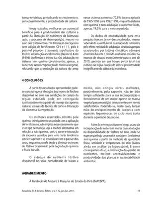 17Amazônia: Ci. & Desenv., Belém, v. 6, n. 12, jan./jun. 2011.
tornar-se tóxicas, prejudicando o crescimento e,
consequentemente, a produtividade da cultura.
Neste trabalho, verifica-se um potencial
benefício para a produtividade das culturas a
partir da liberação de nutrientes da biomassa
após o processo de decomposição, mesmo no
caso dos tratamentos com trituração da capoeira
sem adição de fertilizantes C(-) e I (-), pois é
possível perceber o aumento significativo do
fósforo em relação à testemunha (Tabela1).Kato
(1998) confirmou o efeito da não adubação no
sistema sem queima considerando, apenas, a
cobertura sem incorporação do material vegetal,
relatando que a produção da cultura do arroz
nesse sistema aumentou 70,6% do ano agrícola
de 1995/1996 para 1997/1998, enquanto sistema
com queima e sem adubação o aumento foi de,
apenas, 14,3% para o mesmo período.
Os dados de produtividade para esta
pesquisa tiveram de ser desconsiderados, mesmo
sabendo da sua influência no estoque de nutrientes
pelo efeito residual da adubação,devido às perdas
ocasionadas por fatores climáticos adversos
ocorridos durante o período analisado,escassez ou
excesso de chuvas, especialmente para o ano de
2010, período em que houve perda total das
culturas do feijão-caupi e do arroz e produtividade
insignificante da cultura da mandioca.
4 CONCLUSÕES
A partir dos resultados apresentados pode-
se concluir que a elevação dos teores de fósforo
disponível no solo nas condições de campo da
região estudada pode ser conseguida
satisfatoriamente a partir do manejo da capoeira
natural, através da técnica de corte-e-trituração
da biomassa da vegetação.
Os melhores resultados obtidos pela
queima,principalmenteassociadacomaaplicação
de fertilizantes,não implica necessariamente que
este tipo de manejo seja a melhor alternativa em
relação a não queima, pois o corte-e-trituração
da capoeira apontou para uma forte tendência
em ser superior e se estabilizar com o passar dos
anos,enquanto aquele tende a diminuir os teores
de fósforo ocasionado pela degradação química
e física do solo.
O estoque do nutriente fósforo
disponível no solo, considerado de baixo a
médio, não atingiu níveis melhores,
possivelmente, pela capoeira não ter tido
tempo suficiente para a sua recomposição e
fornecimento de um maior aporte de massa
vegetal para reposição de nutrientes em níveis
satisfatórios. Podendo-se, neste caso, lançar
mão do enriquecimento da capoeira com
espécies leguminosas de ciclo mais curto
durante o período de pousio.
Além do efeito positivo em longo prazo da
incorporação da cobertura morta com adubação
na disponibilidade de fósforo no solo, pode-se
esperar que haja uma maior vantagem do sistema
sem queima a partir da melhoria da qualidade
física, umidade e temperatura do solo (dados
ainda em análise de laboratório). E como
consequência disso, a diminuição das perdas de
nutrientes, melhor desenvolvimento e
produtividade das plantas e sustentabilidade
ambiental.
AGRADECIMENTO
À Fundação de Amparo à Pesquisa do Estado do Pará (FAPESPA).
 