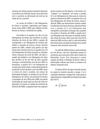 Amazônia: Ci. & Desenv., Belém, v. 6, n. 12, jan./jun. 2011. 176
semanas,etc.Desta maneira é possível relacionar
a ocorrência ou a falta de chuvas numa certa área
com o aumento ou diminuição do nível ou da
vazão do rio, a jusante.
As curvas do Gráfico 3 são hidrogramas
de cheias e vazantes, registrados para alguns
meses entre 2004 e 2009, que refletem em Rio
Branco as chuvas a montante da cidade.
No Gráfico 3 os quadros (a), (b) e (c) são
hidrogramas de cheias que envolvem os meses
chuvosos do início do ano 2004; o quadro (d)
corresponde a um hidrograma de vazante que
reflete a situação de poucas chuvas durante
janeiro de 2005, embora seja janeiro um dos
meses mais chuvosos do ano; os quadros (e) e (f)
são hidrogramas de cheias durante os restantes
meses chuvosos do início de 2005, até abril; o
quadro (g) também é um hidrograma de cheia
que termina no fim do mês de abril, quando
começou a extraordinária seca do ano 2005 na
Amazônia; o quadro (h) é um hidrograma de
vazante que mostra toda a extensão da perda de
caudal do rio Acre durante a seca de 2005, entre
os meses de maio e outubro, seis meses de
prolongada estiagem; os quadros (i), (j) e (k) são
hidrogramas de cheias, em particular (i) mostra
a passagem do ano 2005 para 2006 com perda
continuada da vazão após um pico de cheia em
dezembro, (j) mostra as vazões da enchente de
fevereiro de 2006, a segunda maior nos registros
desses eventos em Rio Branco, e (k) mostra um
“repique” ou “repiquete” em março; o quadro
(l) é um hidrograma de cheia para os meses de
janeiro e fevereiro de 2007; os quadros (m) e (n)
são hidrogramas de cheias de janeiro, março e
abril de 2008, que demonstram maiores vazões
em abril que em meses chuvosos anteriores desse
ano; o quadro (o) é um hidrograma que
exemplifica acentuadas oscilações das vazantes
em janeiro e fevereiro de 2009; o quadro (p) é
um hidrograma de cheia que se estende através
dos meses de março, abril, maio até o dia 20 de
junho de 2009; noAcre, abril é o mês de declínio
das chuvas para a entrada da estação seca,sendo
incomum uma enchente nesse mês.
Em abril de 2009 aconteceu uma enchente
em Rio Branco, não tão importante quanto às
enchentes que ocorreram entre abril e junho no
Maranhão, Ceará, Pará, Amazonas e outros
estados do Norte e Nordeste do Brasil, onde as
informações indicam que foram as maiores nos
últimos cinquenta anos.
O volume R(m3
) de água escoada através
da seção de controle durante o tempo (s) é
calculado mediante a integral (5), onde aparece
explicitamente a dependência temporal da vazão
Q(t)(m3
/s).
(5)
 