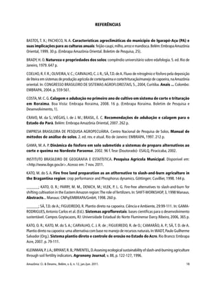 Amazônia: Ci. & Desenv., Belém, v. 6, n. 12, jan./jun. 2011. 18
REFERÊNCIAS
BASTOS, T. X.; PACHECO, N. A. Características agroclimáticas do município de Igarapé-Açu (PA) e
suas implicações para as culturas anuais: feijão-caupi,milho,arroz e mandioca.Belém:EmbrapaAmazônia
Oriental, 1999. 30 p. (Embrapa Amazônia Oriental. Boletim de Pesquisa, 25).
BRADY, H. O. Natureza e propriedades dos solos: compêndio universitário sobre edafologia. 5.ed. Rio de
Janeiro, 1979. 647 p.
COELHO, R. F. R.; OLIVEIRA,V. C.; CARVALHO, C.J. R.; SÁ,T.D. deA. Fluxo de nitrogênio e fósforo pela deposição
de liteira em sistemas de produção agrícola de corte/queima e corte/trituração/manejo de capoeira,naAmazônia
oriental. In: CONGRESSO BRASILEIRO DE SISTEMAS AGROFLORESTAIS, 5., 2004, Curitiba. Anais ... Colombo:
EMBRAPA, 2004. p. 559-561.
COSTA,M.C.G.Calagem e adubação no primeiro ano de cultivo em sistema de corte e trituração
em Roraima. Boa Vista: Embrapa Roraima, 2008. 16 p. (Embrapa Roraima. Boletim de Pesquisa e
Desenvolvimento, 1).
CRAVO, M. da S.; VIÉGAS, I. de J. M.; BRASIL, E. C. Recomendações de adubação e calagem para o
Estado do Pará. Belém: Embrapa Amazônia Oriental, 2007. 262 p.
EMPRESA BRASILEIRA DE PESQUISA AGROPECUÁRIA. Centro Nacional de Pesquisa de Solos. Manual de
métodos de análise de solos. 2. ed. rev. e atual. Rio de Janeiro: EMBRAPA, 1997. 212 p.
GAMA, M. A. P. Dinâmica do fósforo em solo submetido a sistemas de preparo alternativos ao
corte e queima no Nordeste Paraense. 2002. 96 f. Tese (Doutorado)- ESALQ, Piracicaba, 2002.
INSTITUTO BRASILEIRO DE GEOGRAFIA E ESTATÍSTICA. Pesquisa Agrícola Municipal. Disponível em:
<http://www.ibge.gov.br>.Acesso em: 7 nov. 2011.
KATO, M. do S. A. Fire free land preparation as an atlternative to slash-and-burn agriculture in
the Bragantina region: crop performance and Phosphorus dynamics. Göttingen: Cuvillier, 1998. 144 p.
______; KATO, O. R.; PARRY, M. M., DENICH, M.; VLEK, P. L. G. Fire-free alternatives to slash-and-burn for
shifting cultivation in the EasternAmazon region:The role of fertilizers. In: SHIFT-WORKSHOP, 3, 1998 Manaus.
Abstracts... Manaus: CNPq/EMBRAPA/GmbH, 1998. 260 p.
______; SÁ,T.D. de A.; FIGUEIREDO, R. Plantio direto na capoeira. Ciência e Ambiente, 29:99-111. In: GAMA-
RODRIGUES,Antonio Carlos et al.(Ed.). Sistemas agroflorestais: bases científicas para o desenvolvimento
sustentável. Campos Goytacazes, RJ: Universidade Estadual do Norte Fluminense Darcy Ribeiro, 2006, 365 p.
KATO, O. R.; KATO, M. do S. A.; CARVALHO, C. J. R. de ; FIGUEIREDO, R. de O.; CAMARÃO, A. P.; SÁ, T. D. de A.
Plantio direto na capoeira:uma alternativa com base no manejo de recursos naturais.In:WADT,Paulo Guilherme
Salvador (Org.). Sistema plantio direto e controle de erosão no Estado do Acre.Rio Branco:Embrapa
Acre, 2007. p. 79-111.
KLEINMAN,P.J.A.;BRYANT,R.B.;PIMENTEL,D.Assesing ecological sustainability of slash-and-burning agriculture
through soil fertility indicators. Agronony Journal, v. 88, p. 122-127, 1996.
 