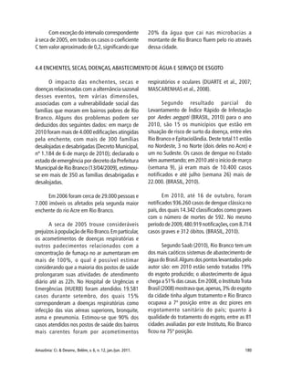 Amazônia: Ci. & Desenv., Belém, v. 6, n. 12, jan./jun. 2011. 180
O impacto das enchentes, secas e
doenças relacionadas com a alternância sazonal
desses eventos, tem várias dimensões,
associadas com a vulnerabilidade social das
famílias que moram em bairros pobres de Rio
Branco. Alguns dos problemas podem ser
deduzidos dos seguintes dados: em março de
2010 foram mais de 4.000 edificações atingidas
pela enchente, com mais de 300 famílias
desalojadas e desabrigadas (Decreto Municipal,
nº 1.184 de 6 de março de 2010); declarado o
estado de emergência por decreto da Prefeitura
Municipal de Rio Branco (13/04/2009), estimou-
se em mais de 350 as famílias desabrigadas e
desalojadas.
Em 2006 foram cerca de 29.000 pessoas e
7.000 imóveis os afetados pela segunda maior
enchente do rio Acre em Rio Branco.
A seca de 2005 trouxe consideráveis
prejuízosàpopulaçãodeRioBranco.Emparticular,
os acometimentos de doenças respiratórias e
outros padecimentos relacionados com a
concentração de fumaça no ar aumentaram em
mais de 100%, o qual é possível estimar
considerando que a maioria dos postos de saúde
prolongaram suas atividades de atendimento
diário até as 22h. No Hospital de Urgências e
Emergências (HUERB) foram atendidos 19.581
casos durante setembro, dos quais 15%
corresponderam a doenças respiratórias como
infecção das vias aéreas superiores, bronquite,
asma e pneumonia. Estimou-se que 90% dos
casos atendidos nos postos de saúde dos bairros
mais carentes foram por acometimentos
respiratórios e oculares (DUARTE et al., 2007;
MASCARENHAS et al., 2008).
Segundo resultado parcial do
Levantamento de Índice Rápido de Infestação
por Aedes aegypti (BRASIL, 2010) para o ano
2010, são 15 os municípios que estão em
situação de risco de surto da doença, entre eles
Rio Branco e Epitaciolândia. Deste total 11 estão
no Nordeste, 3 no Norte (dois deles no Acre) e
um no Sudeste. Os casos de dengue no Estado
vêm aumentando; em 2010 até o início de março
(semana 9), já eram mais de 10.400 casos
notificados e até julho (semana 26) mais de
22.000. (BRASIL, 2010).
Em 2010, até 16 de outubro, foram
notificados 936.260 casos de dengue clássica no
país,dos quais 14.342 classificados como graves
com o número de mortes de 592. No mesmo
período de 2009,480.919 notificações,com 8.714
casos graves e 312 óbitos. (BRASIL, 2010).
Segundo Saab (2010), Rio Branco tem um
dos mais caóticos sistemas de abastecimento de
água do Brasil.Alguns dos pontos levantados pelo
autor são: em 2010 estão sendo tratados 19%
do esgoto produzido; o abastecimento de água
chega a 51% das casas.Em 2008,o InstitutoTrata
Brasil (2008) mostrava que,apenas,3% do esgoto
da cidade tinha algum tratamento e Rio Branco
ocupava a 7ª posição entre as dez piores em
esgotamento sanitário do país; quanto à
qualidade do tratamento do esgoto, entre as 81
cidades avaliadas por este Instituto, Rio Branco
ficou na 75ª posição.
Com exceção do intervalo correspondente
à seca de 2005, em todos os casos o coeficiente
C tem valor aproximado de 0,2,significando que
20% da água que cai nas microbacias a
montante de Rio Branco fluem pelo rio através
dessa cidade.
4.4 ENCHENTES, SECAS, DOENÇAS,ABASTECIMENTO DE ÁGUA E SERVIÇO DE ESGOTO
 