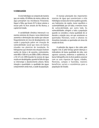 181Amazônia: Ci. & Desenv., Belém, v. 6, n. 12, jan./jun. 2011.
5 CONCLUSÃO
O ciclo hidrológico se comporta de maneira
que, em média, 45 bilhões de metros cúbicos de
água precipitam nas microbacias Trinacional,
Xapuri e Rôla, que levam 20 % desse volume a
escoar pelo rio Acre através de Rio Branco, a
capital do Estado.
A variabilidade climática interanual e os
eventos extremos de chuvas e secas determinam
aumentos e diminuições das vazões que colocam
frequentemente em risco de desalojamento e de
saúde à população pobre em situação de
vulnerabilidade social que mora em bairros
situados nas planícies de inundação. Os
hidrogramas que retratam esta situação mostram
vazões de cheias e de vazantes, contrastantes,
entre 800 e 1200 m3
/s,em 2006 e 2009,e inferiores
a 50 m3
/s em 2005.Quando há excesso de água
resulta em desabrigados,quando há falta de água
se interrompe o abastecimento urbano. Nesta
situação a quantidade e a qualidade das águas
comprometem ainda mais,a saúde da população.
O manejo planejado das importantes
reservas de água que caracterizam o ciclo
hidrológico na bacia do rioAcre poderia garantir,
aos habitantes da região, maior equilíbrio e
sustentabilidade, por um lado, e menores riscos
de vulnerabilidade, por outro lado. As
vulnerabilidades atingem a toda a população
quando se considera a baixa qualidade do ar
durante a estação seca, em que acontecem as
queimadas florestais, rurais e urbanas na
Amazônia (somadas as queimadas em áreas do
estado do Acre).
A poluição das águas e dos solos pelo
esgoto e do ar pela fumaça geram doenças e
indicadores de baixa qualidade de vida, com
agravos sazonais, endemias e epidemias. A
bacia hidrográfica do rio Acre poderia associar
com as suas riquezas de águas, cidades,
florestas, campos e fazendas, maiores
benefícios sociais e econômicos para a
população do Estado.
 
