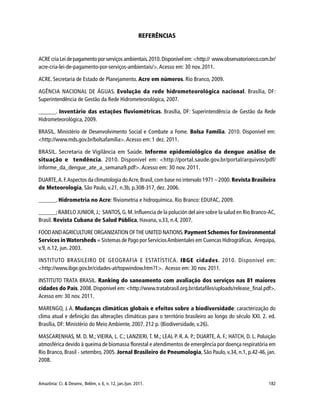 Amazônia: Ci. & Desenv., Belém, v. 6, n. 12, jan./jun. 2011. 182
REFERÊNCIAS
ACRE cria Lei de pagamento por serviços ambientais.2010.Disponível em: <http:// www.observatorioeco.com.br/
acre-cria-lei-de-pagamento-por-serviços-ambientais/>.Acesso em: 30 nov. 2011.
ACRE. Secretaria de Estado de Planejamento. Acre em números. Rio Branco, 2009.
AGÊNCIA NACIONAL DE ÁGUAS. Evolução da rede hidrometeorológica nacional. Brasília, DF:
Superintendência de Gestão da Rede Hidrometeorológica, 2007.
______. Inventário das estações fluviométricas. Brasília, DF: Superintendência de Gestão da Rede
Hidrometeorológica, 2009.
BRASIL. Ministério de Desenvolvimento Social e Combate a Fome. Bolsa Família. 2010. Disponível em:
<http://www.mds.gov.br/bolsafamilia>.Acesso em: 1 dez. 2011.
BRASIL. Secretaria de Vigilância em Saúde. Informe epidemiológico da dengue análise de
situação e tendência. 2010. Disponível em: <http://portal.saude.gov.br/portal/arquivos/pdf/
informe_da_dengue_ate_a_semana9.pdf>. Acesso em: 30 nov. 2011.
DUARTE,A.F.Aspectos da climatologia doAcre,Brasil,com base no intervalo 1971 – 2000. Revista Brasileira
de Meteorologia, São Paulo, v.21, n.3b, p.308-317, dez. 2006.
______. Hidrometria no Acre: fliviometria e hidroquímica. Rio Branco: EDUFAC, 2009.
______; RABELO JUNIOR, J.; SANTOS, G. M. Influencia de la polución del aire sobre la salud en Rio Branco-AC,
Brasil. Revista Cubana de Salud Pública, Havana, v.33, n.4, 2007.
FOODANDAGRICULTURE ORGANIZATION OFTHE UNITED NATIONS. Payment Schemes for Environmental
Services in Watersheds = Sistemas de Pago por ServiciosAmbientales em Cuencas Hidrográficas. Arequipa,
v.9, n.12, jun. 2003.
INSTITUTO BRASILEIRO DE GEOGRAFIA E ESTATÍSTICA. IBGE cidades. 2010. Disponível em:
<http://www.ibge.gov.br/cidades-at/topwindow.htm?1>. Acesso em: 30 nov. 2011.
INSTITUTO TRATA BRASIL. Ranking do saneamento com avaliação dos serviços nas 81 maiores
cidades do País. 2008. Disponível em: <http://www.tratabrasil.org.br/datafiles/uploads/release_final.pdf>.
Acesso em: 30 nov. 2011.
MARENGO, J. A. Mudanças climáticas globais e efeitos sobre a biodiversidade: caracterização do
clima atual e definição das alterações climáticas para o território brasileiro ao longo do século XXI. 2. ed.
Brasília, DF: Ministério do Meio Ambiente, 2007. 212 p. (Biodiversidade, v.26).
MASCARENHAS, M. D. M.; VIEIRA, L. C.; LANZIERI, T. M.; LEAL P. R. A. P.; DUARTE, A. F.; HATCH, D. L. Poluição
atmosférica devido à queima de biomassa florestal e atendimentos de emergência por doença respiratória em
Rio Branco, Brasil - setembro, 2005. Jornal Brasileiro de Pneumologia, São Paulo, v.34, n.1, p.42-46, jan.
2008.
 