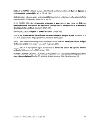 183Amazônia: Ci. & Desenv., Belém, v. 6, n. 12, jan./jun. 2011.
MCBEAN, G.; AJIBADE, I. Cliamte change, related hazards and human settlements. Current Opinion in
Environmental Sustainability, v.1, p. 179-186, 2009.
NÍVEL do rio Acre sobe mais quatro centímetros. 2006. Disponível em: <http://www1.folha.uol.com.br/folha/
cotidiano/ult95u118504.shtml>. Acesso em: 30 nov. 2011.
OTCA; PNUMA; OEA. Gerenciamento integrado e sustentável dos recursos hídricos
transfronteiriços na bacia do rio Amazonas considerando a variabilidade e as mudanças
climáticas. Relatório Final. Brasília, DF: OTCA, 2007.
PEIXOTO, J.P.; OORT, A.H. Physics of climate. Nova York: Spinger, 1992.
SAAB, R. Rio Branco tem um dos mais caóticos abastecimentos de água do País, Rio Branco,AC, 4
nov. 2010. Disponível em: <http://agazeta.net>. Acesso em: 30 nov. 2011.
TUCCI, C.E.M. Gerenciamento integrado das inundações urbanas no Brasil. Revista de Gestão de Água
da América Latina, Porto Alegre, v.1, n.1, p.59-73, jan./jun. 2004.
______; MELLER A. Regulação das águas pluviais urbanas. Revista de Gestão de Água da América
Latina, Porto Alegre, v.4, n.1, p.75-89, jan./jun. 2007.
WUNDER,S.;BÖRNER,J.;RÜGNITZ,T.M.;PEREIRA,L.Pagamentos por serviços ambientais perspectivas
para a Amazônia Legal. Brasília, DF: Ministério do Meio Ambiente, 2008. (Série Estudos, n.10).
 